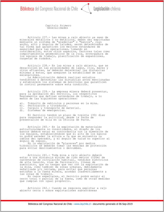 Biblioteca del Congreso Nacional de Chile - www.leychile.cl - documento generado el 06-Sep-2019
Capítulo Primero
Generalidades
Artículo 237.- Las minas a rajo abierto ya sean de
minerales metálicos o no metálicos, deben ser explotadas
mediante un sistema de "graderías" o "bancos", cuyo
ancho, alto y ángulos de taludes, serán determinados de
tal forma que garanticen los mejores estándares de
seguridad para las operaciones, tomando en
consideración, entre otros aspectos, factores tales como
comportamientos geomecánicos de la roca, envergadura de
los equipos de trabajo, planificación de expansiones,
carpetas de rodados.
Artículo 238.- En las minas a rajo abierto, que se
desarrollen en las proximidades de lagos, ríos, mares y
otros afluentes, se deberán determinar las distancias
mínimas a éstos, que aseguren la estabilidad de las
excavaciones.
La Administración deberá realizar estudios
tendientes a determinar las distancias antes mencionadas
y establecerá los sistemas de monitoreo que garanticen
un control permanente sobre esta condición.
Artículo 239.- La empresa minera deberá presentar,
para la aprobación del Servicio, los respectivos
Reglamentos que definan estándares de trabajo, a lo
menos de las siguientes operaciones:
a). Tránsito de vehículos y personas en la mina.
b). Perforación y tronaduras.
c). Carguío y transporte de material.
d). Sistemas de emergencias.
El Servicio tendrá un plazo de treinta (30) días
para responder la solicitud, desde la fecha de
presentación de ella en la Oficina de Parte.
Artículo 240.- En la explotación de materiales
estructuralmente no consolidados, el diseño de los
bancos deberá estar en concordancia con la dimensión de
los equipos, estableciéndose que el alto de los bancos
no podrá exceder la altura a la que se encuentra la
cabina del operador, y el ángulo de talud no superior al
ángulo de reposo.
En la explotación de "placeres" por medios
hidráulicos se deberán tomar las medidas de protección
para evitar deslizamientos o derrumbes.
Artículo 241.- Toda mina a rajo abierto deberá
estar a una distancia mínima de cien metros (100m) de
carreteras de circulación habitual, tendidos eléctricos
de alta tensión, vías de ferrocarril, líneas de
suministro, que no tengan que ver con la explotación de
la mina, como también de zonas urbanas, debidamente
señalizada y/o cercada, para evitar que personas
extrañas a la faena minera, accedan inadvertidamente a
las zonas de trabajo.
En casos especiales, el Servicio podrá exigir el
cerco total o parcial de la faena, como de otras medidas
que cumplan con igual propósito.
Artículo 242.- Cuando se requiera explotar a rajo
abierto cerca o sobre explotaciones subterráneas
 