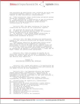 Biblioteca del Congreso Nacional de Chile - www.leychile.cl - documento generado el 06-Sep-2019
una corriente de ventilación cuyo contenido de grisú sea
circunstancialmente superior al dos por ciento (2%).
También se debe desconectar inmediatamente:
a) Toda instalación cuyas condiciones antigrisú acusan
fallas por cualquier causa, y
b) Toda instalación o canalización en que se produzca
un desprendimiento de chispas al medio ambiente,
excepto en tráficos principales donde existan
instalaciones de "trole".
Artículo 309.- No debe instalarse la línea de
conductores de "trole" en los siguientes lugares:
a) En galerías de retorno de ventilación;
b) A menos de cincuenta metros (50mt) de cualquier
frente de explotación en actividad; y
c) En galerías o zonas donde puedan producirse, a
causa de grietas, o de explotaciones antiguas,
emanaciones anormales de grisú.
Artículo 310.- No debe introducirse modificación
alguna a las cubiertas protectoras de equipo eléctrico
antigrisú.
Cada equipo eléctrico de seguridad contra grisú
debe ser examinado minuciosamente por personal
autorizado, al inicio de cada turno, tomando todas las
precauciones contra el riesgo de incendio o explosión.
A su vez, sólo personal autorizado podrá efectuar
la reconexión de equipos o instalaciones, y luego que se
hayan tomado las precauciones apropiadas.
Artículo 311.- Para la puesta en marcha de un
ventilador auxiliar que se instale o reubique en un
avance de carbón, debe existir un procedimiento escrito
que detalle esta operación.
TITULO VI
EXPLOTACION MINERIA DEL PETROLEO
Artículo 312.- Serán aplicables a la explotación de
la minería del petróleo las disposiciones pertinentes de
los demás Títulos de este Reglamento.
Artículo 313.- Las Empresas Mineras que posean
faenas destinadas a prospección o explotación de
hidrocarburos líquidos o gaseosos, deben elaborar un
reglamento interno de seguridad, el que será revisado y
aprobado por el Servicio.
Dicho reglamento contendrá normas, cuando
corresponda, al menos sobre los siguientes puntos:
a) Prospecciones de superficie y subterráneas
terrestre y marina.
b) Perforación de pozos terrestres o costa afuera.
c) Motores, equipos e instalaciones eléctricas.
d) Delimitación de zonas peligrosas.
e) Sistemas de alumbrado.
f) Uso de material explosivo.
g) Sistema de Seguridad de Instalaciones.
h) Detectores de gas.
i) Elementos de protección personal.
j) Primeros Auxilios.
k) Prevención y control de incendios.
 