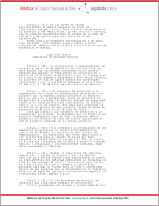 Biblioteca del Congreso Nacional de Chile - www.leychile.cl - documento generado el 06-Sep-2019
Artículo 337.- En las naves de celdas
electrolíticas se deberá asegurar un nivel de
iluminación que permita el libre tránsito de personas en
su interior y una ventilación, ya sea natural o forzada,
que no permita concentraciones de acidez en la zona de
tránsito y de operaciones, por sobre la norma
establecida.
Todos aquellos elementos estructurales y de apoyo
como pasillos, estructuras, grúas, cables y otros
componentes, deberán estar sujetos a estrictas normas de
mantención y control.
Capítulo Cuarto
Depósitos de Residuos Mineros
Artículo 338.- Lo concerniente a almacenamiento de
relaves y operación de depósitos de residuos mineros,
será regido por las normas contenidas en el Decreto
Supremo que aprueba el "Reglamento de Construcción y
Operación de Tranques de Relaves", y por lo dispuesto en
el Título X del presente Reglamento. Para estos efectos,
el Proyecto de Plan de Cierre deberá ser presentado
conjuntamente con la solicitud señalada en el artículo
40 del D.S. N° 86 de 1970, del Ministerio de Minería.
Artículo 339.- Los botaderos de estériles y la
acumulación de mineral se establecerán de acuerdo a un
proyecto que la empresa deberá presentar al Servicio
para su revisión y aprobación, donde se garantice su
estabilidad y contenga las máximas medidas de seguridad
tanto en su construcción como crecimiento. El Servicio
tendrá un plazo de sesenta (60) días para responder la
solicitud de aprobación del proyecto, desde la fecha de
presentación de ella en la Oficina de Parte.
Será aplicable a los botaderos de estériles y la
acumulación de mineral, lo dispuesto por el Título X del
presente Reglamento, para lo cual la empresa deberá
presentar su Proyecto de Plan de Cierre conjuntamente
con el proyecto señalado en el inciso anterior.
Artículo 340.- Para conseguir la estabilidad de los
depósitos de estériles se tendrá principalmente en
cuenta en su diseño, la resistencia del terreno de
emplazamiento, los materiales que serán depositados y
sus características, el ángulo de talud que debe
asegurar la estabilidad incluso para el Plan de Cierre,
la altura que alcanzará, el correcto y expedito drenaje
natural o artificial y los movimientos sísmicos, sean
éstos naturales o inducidos.
Artículo 341.- Cuando la naturaleza del material
depositado lo exija, se deberán tomar las medidas
técnicas para evitar combustiones espontáneas; y cuando
la granulometría del material depositado lo requiera, se
tomarán las medidas de control pertinentes para evitar
su arrastre por el viento; siempre y cuando esta
polución implique un riesgo para la vida e integridad
física de las personas que se desempeñan en la Industria
Minera y de aquellas que bajo circunstancias específicas
y definidas están ligadas a ella.
Artículo 342.- En los botaderos de estéril, se
adoptarán las siguientes medidas de protección:
a) Control permanente de taludes y estabilidad de los
 