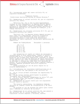 Biblioteca del Congreso Nacional de Chile - www.leychile.cl - documento generado el 06-Sep-2019
58.- Incorporase antes del nuevo artículo 63, el
siguiente encabezado:
"Capítulo Cuarto
Condiciones Sanitarias Mínima en Faenas Mineras."
59.- Reemplazase el actual artículo 44, por el siguiente
artículo 63, nuevo:
"Artículo 63.- En lo que no está expresamente
normado en este Reglamento, la Empresa Minera deberá
cumplir con las normas Sanitarias vigentes, según lo
estipula el "Reglamento sobre Condiciones Sanitarias y
Ambientales Básicas en los Lugares de Trabajo", y el
Código Sanitario.".
60.- Reemplazase los actuales artículos 46 Y 47, por el
siguiente artículo 64, nuevo:
"Artículo 64.- La Empresa minera deberá proveer,
para todos sus trabajadores, servicios higiénicos
suficientes, sean excusados de agua corriente o
excusados químicos y cuyo número se determinará
aplicando la tabla siguiente, válida para operaciones de
superficie:
Número de Trabajadores Excusados o retretes
De 1 a 5 1
De 6 a 15 2
De 16 a 30 3
De 31 a 50 4
De 51 a 70 5
De 71 a 90 6
De 91 a 100 7
Las exigencias en cuanto al número de excusados o
retretes para la mina subterránea, cuando no exista la
posibilidad de ir a retretes de superficie, serán la
mitad de las fijadas para superficie, subiendo al número
entero superior en caso de fracción de estos sanitarios.
Si hay más de cien (100) trabajadores, deberá agregarse
un excusado o retrete por cada diez (10) personas en
exceso. En los establecimientos donde trabajan hombres y
mujeres, deberán proveerse servicios higiénicos
separados.
Queda prohibido el uso de pozos negros en la
minería subterránea.".
61.- Introdúcense las siguientes modificaciones en el
actual artículo 48, que pasará a ser artículo 65:
a) En el inciso primero elimínese las expresiones "y
potable",
b) En el inciso tercero Sustituyese la palabra
"ensayada" por "muestreada",
c) En el inciso tercero reemplazase la letra "o", por
la siguiente frase "de Higiene y Seguridad o
representante de", y
d) Reemplazase el inciso cuarto por los siguientes
incisos cuarto y quinto:
"En minería subterránea, los bebederos deberán
ubicarse en lugares libres de contaminación y de fácil
acceso.
Se prohíbe el uso de envases de vidrio para llevar
agua o bebidas al interior de la mina."
62.- Reemplazase en el actual artículo 49, que pasará a
ser artículo 66, el inciso segundo, por los
siguientes incisos segundo y terceros, nuevos:
 