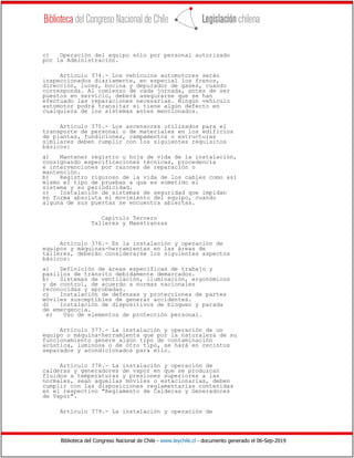 Biblioteca del Congreso Nacional de Chile - www.leychile.cl - documento generado el 06-Sep-2019
c) Operación del equipo sólo por personal autorizado
por la Administración.
Artículo 374.- Los vehículos automotores serán
inspeccionados diariamente, en especial los frenos,
dirección, luces, bocina y depurador de gases, cuando
corresponda. Al comienzo de cada jornada, antes de ser
puestos en servicio, deberá asegurarse que se han
efectuado las reparaciones necesarias. Ningún vehículo
automotor podrá transitar si tiene algún defecto en
cualquiera de los sistemas antes mencionados.
Artículo 375.- Los ascensores utilizados para el
transporte de personal o de materiales en los edificios
de plantas, fundiciones, campamentos o estructuras
similares deben cumplir con los siguientes requisitos
básicos:
a) Mantener registro u hoja de vida de la instalación,
consignando especificaciones técnicas, procedencia
e intervenciones por razones de reparación o
mantención.
b) Registro riguroso de la vida de los cables como así
mismo el tipo de pruebas a que es sometido el
sistema y su periodicidad.
c) Instalación de sistemas de seguridad que impidan
en forma absoluta el movimiento del equipo, cuando
alguna de sus puertas se encuentra abiertas.
Capítulo Tercero
Talleres y Maestranzas
Artículo 376.- En la instalación y operación de
equipos y máquinas-herramientas en las áreas de
talleres, deberán considerarse los siguientes aspectos
básicos:
a) Definición de áreas específicas de trabajo y
pasillos de tránsito debidamente demarcados.
b) Sistemas de ventilación, iluminación, ergonómicos
y de control, de acuerdo a normas nacionales
reconocidas y aprobadas.
c) Instalación de defensas y protecciones de partes
móviles susceptibles de generar accidentes.
d) Instalación de dispositivos de bloqueo y parada
de emergencia.
e) Uso de elementos de protección personal.
Artículo 377.- La instalación y operación de un
equipo o máquina-herramienta que por la naturaleza de su
funcionamiento genere algún tipo de contaminación
acústica, luminosa o de otro tipo, se hará en recintos
separados y acondicionados para ello.
Artículo 378.- La instalación y operación de
calderas y generadores de vapor en que se produzcan
fluidos a temperaturas y presiones superiores a las
normales, sean aquellas móviles o estacionarias, deben
cumplir con las disposiciones reglamentarias contenidas
en el respectivo "Reglamento de Calderas y Generadores
de Vapor".
Artículo 379.- La instalación y operación de
 