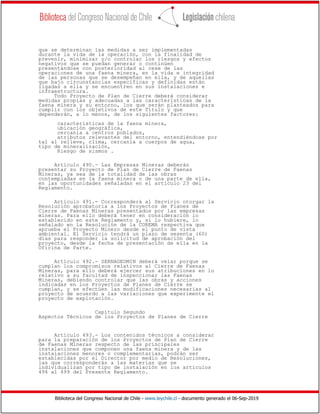 Biblioteca del Congreso Nacional de Chile - www.leychile.cl - documento generado el 06-Sep-2019
que se determinan las medidas a ser implementadas
durante la vida de la operación, con la finalidad de
prevenir, minimizar y/o controlar los riesgos y efectos
negativos que se puedan generar o continúen
presentándose con posterioridad al cese de las
operaciones de una faena minera, en la vida e integridad
de las personas que se desempeñan en ella, y de aquellas
que bajo circunstancias específicas y definidas están
ligadas a ella y se encuentren en sus instalaciones e
infraestructura.
Todo Proyecto de Plan de Cierre deberá considerar
medidas propias y adecuadas a las características de la
faena minera y su entorno, los que serán planteados para
cumplir con los objetivos de este Título y que
dependerán, a lo menos, de los siguientes factores:
características de la faena minera,
ubicación geográfica,
cercanía a centros poblados,
atributos relevantes del entorno, entendiéndose por
tal al relieve, clima, cercanía a cuerpos de agua,
tipo de mineralización,
Riesgo de sismos .
Artículo 490.- Las Empresas Mineras deberán
presentar su Proyecto de Plan de Cierre de Faenas
Mineras, ya sea de la totalidad de las obras
contempladas en la faena minera o de una parte de ella,
en las oportunidades señaladas en el artículo 23 del
Reglamento.
Artículo 491.- Corresponderá al Servicio otorgar la
Resolución aprobatoria a los Proyectos de Planes de
Cierre de Faenas Mineras presentados por las empresas
mineras. Para ello deberá tener en consideración lo
establecido en este Reglamento y, si lo hubiere, lo
señalado en la Resolución de la COREMA respectiva que
aprueba el Proyecto Minero desde el punto de vista
ambiental. El Servicio tendrá un plazo de sesenta (60)
días para responder la solicitud de aprobación del
proyecto, desde la fecha de presentación de ella en la
Oficina de Parte.
Artículo 492.- SERNAGEOMIN deberá velar porque se
cumplan los compromisos relativos al Cierre de Faenas
Mineras, para ello deberá ejercer sus atribuciones en lo
relativo a su facultad de inspeccionar las Faenas
Mineras, debiendo controlar que las obras y acciones
indicadas en los Proyectos de Planes de Cierre se
cumplan, y se efectúen las modificaciones necesarias al
proyecto de acuerdo a las variaciones que experimente el
proyecto de explotación.
Capítulo Segundo
Aspectos Técnicos de los Proyectos de Planes de Cierre
Artículo 493.- Los contenidos técnicos a considerar
para la preparación de los Proyectos de Plan de Cierre
de Faenas Mineras respecto de las principales
instalaciones que componen una faena minera y de las
instalaciones menores o complementarias, podrán ser
establecidas por el Director por medio de Resoluciones,
las que corresponderán a las materias que se
individualizan por tipo de instalación en los artículos
494 al 499 del Presente Reglamento.
 
