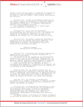 Biblioteca del Congreso Nacional de Chile - www.leychile.cl - documento generado el 06-Sep-2019
camión u otro vehículo para el transporte de explosivos.
En aquellos casos debidamente justificados se podrá
utilizar el cien por ciento, (100%) previa autorización
del Servicio.
Artículo 512.- Cuando se transporte explosivos en
ferrocarril, hacia los almacenes o frentes de trabajo,
los vagones deberán estar claramente identificados,
indicando su contenido, y su interior revestido de
material eléctricamente aislante.
No se podrán transportar, en el mismo vagón,
material explosivo y accesorios.
Artículo 513.- Si el tren es energizado
eléctricamente, por medio de un trole, los vagones que
contienen explosivos se separarán uno o más carros
detrás de la locomotora, fuera del alcance de los
elementos de contacto con la línea de fuerza (trole).
Artículo 514.- Se podrán transportar detonadores
eléctricos sólo en cajones originales completos o en
receptáculos aislantes cerrados que eviten toda
posibilidad de contacto con elementos ferrosos e
inducción de corrientes extrañas.
Capítulo Segundo
Manipulación de Explosivos
Artículo 515.- La persona que manipule explosivos,
deberá contar con licencia vigente otorgada por la
autoridad fiscalizadora.
Sin perjuicio de las exigencias de conocimientos
técnicos en el uso de los explosivos impuestas por la
ley Nº 17.798 sobre Control de Armas y Explosivos, las
empresas deberán capacitar específicamente al personal
en el uso de los explosivos utilizados en la faena.
Toda instrucción que las Empresas mineras
consideren para preparar a su personal en el manejo, uso
y transporte de explosivos, deberá estar de acuerdo con
lo indicado en este Reglamento.
Artículo 516.- En las labores mineras sólo se
emplearán explosivos, accesorios, aparatos para disparar
tiros y taqueadores autorizados por la Administración de
la faena, que hayan sido controlados y aprobados por el
Instituto de Investigaciones y Control del Ejército
(Banco de Pruebas de Chile) o por quién éste designe.
Artículo 517.- Los equipos y herramientas
utilizados en el carguío, tronaduras y disparos se deben
guardar en lugares fuera de polvorines y mantenerse en
buenas condiciones de trabajo.
Artículo 518.- Los explosivos, detonadores y guías
serán introducidos en las minas para ser guardados en
los almacenes autorizados, o para ser empleados
inmediatamente en conformidad a las instrucciones
escritas que deben ser conocidas por todos los
trabajadores expresamente autorizados para manipular
explosivos.
Se deberá llevar a los frentes de trabajo solamente
la cantidad de explosivos, detonantes y guías necesarios
 
