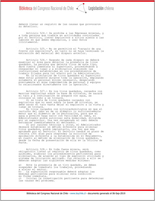 Biblioteca del Congreso Nacional de Chile - www.leychile.cl - documento generado el 06-Sep-2019
deberá llevar un registro de las causas que provocaron
su deterioro.
Artículo 524.- Se prohíbe a las Empresas mineras, y
a toda persona que trabaje en actividades controladas
por el Servicio, llevar explosivos a sitios ajenos a las
labores en que deben emplearlos, o usar éstos
ilícitamente.
Artículo 525.- No se permitirá el "carguío de una
frente con explosivos", en tanto no se haya terminado la
extracción del material del disparo anterior.
Artículo 526.- Después de cada disparo se deberá
examinar el área para detectar la presencia de tiros
quedados. La persona que detecte tiros de este tipo,
dará cuenta inmediata al Supervisor, procediéndose a
resguardar el lugar y a eliminarlos siguiendo las
instrucciones establecidas en los procedimientos de
trabajo fijados para tal efecto por la Administración.
En la eliminación de tiros quedados el Supervisor
debe estar presente durante toda la operación, empleando
solamente el personal mínimo necesario, despejando
previamente el área comprometida de personal y equipos
no relacionados directamente con la operación.
Artículo 527.- En los tiros quedados, cargados con
mezclas explosivas sobre la base de nitratos, se sacará
el taco y a continuación se anegará con agua, se
colocará un cebo y se tronará.
Si se trata de tiros quedados cargados con
explosivos que no sean sobre la base de nitratos, se
debe sacar el taco hasta dejar el explosivo a la vista y
luego se tronará.
En tiros cargados con nitrocarbonitratos en que el
cartucho del cebo es de un diámetro lo suficientemente
menor que el diámetro de la perforación, para que el
agua a presión haga salir con facilidad el cebo, el
Administrador podrá autorizar esta modalidad, dirigida
por un supervisor. Una vez recuperado el cebo deberá
extraerse inmediatamente el detonador.
Si por razones técnicas u otras, el Administrador
deseare establecer un método diferente para eliminar
tiros quedados, podrá implantarlo, una vez que sea
aprobado por el Servicio. El Servicio tendrá un plazo de
treinta (30) días para responder la solicitud de
aprobación diferente a la establecida en el Reglamento,
en cuanto al método de eliminación de tiros quedados,
desde la fecha de presentación de ella en la Oficina de
Parte.
Artículo 528.- En toda faena minera, será
obligatorio llevar un registro de tiros quedados, como
asimismo, elaborar los procedimientos pertinentes para
eliminarlos, de acuerdo al tipo de explosivo utilizado y
sistema de iniciación aplicado. Con relación a ello se
deberán adoptar las siguientes medidas mínimas:
a) Ante la presencia de un tiro quedado, se deben
suspender de inmediato los trabajos, procediendo
a aislar el sector.
b) La supervisión responsable deberá adoptar las
medidas pertinentes para eliminar esta condición
en forma inmediata.
c) Iniciar la investigación pertinente para determinar
las causas del problema.
 