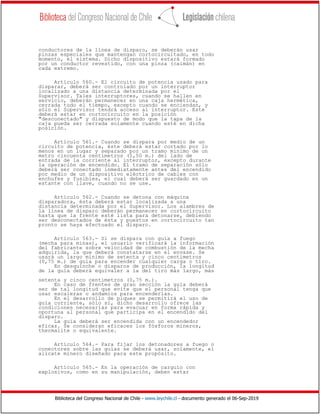 Biblioteca del Congreso Nacional de Chile - www.leychile.cl - documento generado el 06-Sep-2019
conductores de la línea de disparo, se deberán usar
pinzas especiales que mantengan cortocircuitado, en todo
momento, el sistema. Dicho dispositivo estará formado
por un conductor revestido, con una pinza (caimán) en
cada extremo.
Artículo 560.- El circuito de potencia usado para
disparar, deberá ser controlado por un interruptor
localizado a una distancia determinada por el
Supervisor. Tales interruptores, cuando se hallen en
servicio, deberán permanecer en una caja hermética,
cerrada todo el tiempo, excepto cuando se enciendan, y
sólo el Supervisor tendrá acceso al interruptor. Este
deberá estar en cortocircuito en la posición
"desconectado" y dispuesto de modo que la tapa de la
caja pueda ser cerrada solamente cuando esté en dicha
posición.
Artículo 561.- Cuando se dispara por medio de un
circuito de potencia, éste deberá estar cortado por lo
menos en un lugar y separado por un tramo mínimo de un
metro cincuenta centímetros (1,50 m.) del lado de
entrada de la corriente al interruptor, excepto durante
la operación de encendido. El tramo de separación sólo
deberá ser conectado inmediatamente antes del encendido
por medio de un dispositivo eléctrico de cables con
enchufes y fusibles, el cual deberá ser guardado en un
estante con llave, cuando no se use.
Artículo 562.- Cuando se detona con máquina
disparadora, ésta deberá estar localizada a una
distancia determinada por el Supervisor. Los alambres de
la línea de disparo deberán permanecer en cortocircuito
hasta que la frente esté lista para detonarse, debiendo
ser desconectados de ésta y puestos en cortocircuito tan
pronto se haya efectuado el disparo.
Artículo 563.- Si se dispara con guía a fuego
(mecha para minas), el usuario verificará la información
del fabricante sobre velocidad de combustión de la mecha
adquirida, la que deberá constatarse en el envase. Se
usará un largo mínimo de setenta y cinco centímetros
(0,75 m.) de guía para encender cualquier carga o tiro.
En desquinche o disparos de producción, la longitud
de la guía deberá equivaler a la del tiro más largo, más
setenta y cinco centímetros (0,75 m.).
En caso de frentes de gran sección la guía deberá
ser de tal longitud que evite que el personal tenga que
usar escaleras o andamios para encenderlas.
En el desarrollo de piques se permitirá el uso de
guía corriente, sólo sí, dicho desarrollo ofrece las
condiciones necesarias para evacuar en forma rápida y
oportuna al personal que participa en el encendido del
disparo.
La guía deberá ser encendida con un encendedor
eficaz. Se consideran eficaces los fósforos mineros,
thermalite o equivalente.
Artículo 564.- Para fijar los detonadores a fuego o
conectores sobre las guías se deberá usar, solamente, el
alicate minero diseñado para este propósito.
Artículo 565.- En la operación de carguío con
explosivos, como en su manipulación, deben estar
 