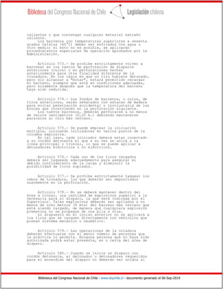 Biblioteca del Congreso Nacional de Chile - www.leychile.cl - documento generado el 06-Sep-2019
calientes o que contengan cualquier material extraño
caliente.
Los barrenos con temperaturas superiores a sesenta
grados Celsius (60°C) deben ser enfriados con agua u
otro medio; si esto no es posible, se aplicarán
procedimientos especiales de operación aprobados por la
Administración.
Artículo 573.- Se prohíbe estrictamente volver a
barrenar en los restos de perforación de disparos
anteriores (culos) o en perforaciones hechas
anteriormente para otra finalidad diferente de la
tronadura. En los casos en que un tiro hubiere detonado,
pero sin alcanzar a "botar", estará permitido recargar
el barreno, siempre que esté en condiciones adecuadas,
pero solamente después que la temperatura del barreno
haya sido reducida.
Artículo 574.- Los fondos de barrenos, o culos, de
tiros anteriores, serán señalados con estacas de madera
para evitar penetración accidental o involuntaria de las
brocas que intervienen en la perforación siguiente.
Los nuevos barrenos, deberán perforarse a no menos
de veinte centímetros (0,20 m.) debiendo mantenerse
paralelos al culo más cercano.
Artículo 575.- Se puede emplear la iniciación
múltiple, colocando iniciadores en varios puntos de la
columna explosiva.
En tal caso, cada iniciador deberá estar conectado
a su cordón detonante el que a su vez se unirá a la
línea principal o troncal, lo que se puede aplicar a
detonadores eléctricos o no eléctricos.
Artículo 576.- Cada uno de los tiros cargados
deberá ser taqueado adecuadamente para asegurar el
debido confinamiento de la carga y disminuir la
posibilidad de tiros soplados.
Artículo 577.- Se prohíbe estrictamente taquear los
cebos de tronadura, los que deberán ser depositados
suavemente en la perforación.
Artículo 578.- No se deberá mantener dentro del
área a tronar, una cantidad de explosivos superior a la
necesaria para el disparo, la que será indicada por el
Supervisor. Tales explosivos deberán ser apilados a no
menos de ocho metros (8 mts) del barreno más cercano que
está siendo cargado, de manera que cualquiera explosión
prematura no se propague de una pila a otra.
Lo dispuesto en el inciso anterior no se aplicará a
los tiros que se carguen directamente con vehículos que
posean sistema mecánico o neumático.
Artículo 579.- Las operaciones de la voladura
deberán efectuarse con el menor número de personas que
la práctica lo permita. Ninguna persona que no haya sido
autorizada podrá estar presente, en o cerca del área de
disparo.
Artículo 580.- Cuando se inicie un disparo con
cordón detonante, el detonador o detonadores requeridos
para el encendido del disparo no deberán ser unidos al
 
