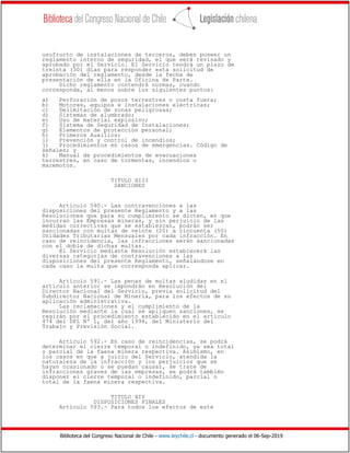 Biblioteca del Congreso Nacional de Chile - www.leychile.cl - documento generado el 06-Sep-2019
usufructo de instalaciones de terceros, deben poseer un
reglamento interno de seguridad, el que será revisado y
aprobado por el Servicio. El Servicio tendrá un plazo de
treinta (30) días para responder esta solicitud de
aprobación del reglamento, desde la fecha de
presentación de ella en la Oficina de Parte.
Dicho reglamento contendrá normas, cuando
corresponda, al menos sobre los siguientes puntos:
a) Perforación de pozos terrestres o costa fuera;
b) Motores, equipos e instalaciones eléctricas;
c) Delimitación de zonas peligrosas;
d) Sistemas de alumbrado;
e) Uso de material explosivo;
f) Sistema de Seguridad de Instalaciones;
g) Elementos de protección personal;
h) Primeros Auxilios;
i) Prevención y control de incendios;
j) Procedimientos en casos de emergencias. Código de
señales; y
k) Manual de procedimientos de evacuaciones
terrestres, en caso de tormentas, incendios o
maremotos.
TITULO XIII
SANCIONES
Artículo 590.- Las contravenciones a las
disposiciones del presente Reglamento y a las
Resoluciones que para su cumplimiento se dicten, en que
incurran las Empresas mineras, y sin perjuicio de las
medidas correctivas que se establezcan, podrán ser
sancionadas con multas de veinte (20) a cincuenta (50)
Unidades Tributarias Mensuales por cada infracción. En
caso de reincidencia, las infracciones serán sancionadas
con el doble de dichas multas.
El Servicio mediante Resolución establecerá las
diversas categorías de contravenciones a las
disposiciones del presente Reglamento, señalándose en
cada caso la multa que corresponda aplicar.
Artículo 591.- Las penas de multas aludidas en el
artículo anterior se impondrán en Resolución del
Director Nacional del Servicio, previa solicitud del
Subdirector Nacional de Minería, para los efectos de su
aplicación administrativa.
Las reclamaciones y el cumplimiento de la
Resolución mediante la cual se apliquen sanciones, se
regirán por el procedimiento establecido en el artículo
474 del DFL Nº 1, del año 1994, del Ministerio del
Trabajo y Previsión Social.
Artículo 592.- En caso de reincidencias, se podrá
determinar el cierre temporal o indefinido, ya sea total
o parcial de la faena minera respectiva. Asimismo, en
los casos en que a juicio del Servicio, atendida la
naturaleza de la infracción y los perjuicios que se
hayan ocasionado o se puedan causar, se trate de
infracciones graves de las empresas, se podrá también
disponer el cierre temporal o indefinido, parcial o
total de la faena minera respectiva.
TITULO XIV
DISPOSICIONES FINALES
Artículo 593.- Para todos los efectos de este
 