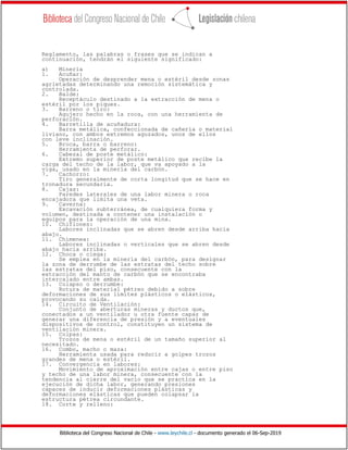 Biblioteca del Congreso Nacional de Chile - www.leychile.cl - documento generado el 06-Sep-2019
Reglamento, las palabras o frases que se indican a
continuación, tendrán el siguiente significado:
a) Minería
1. Acuñar:
Operación de desprender mena o estéril desde zonas
agrietadas determinando una remoción sistemática y
controlada.
2. Balde:
Receptáculo destinado a la extracción de mena o
estéril por los piques.
3. Barreno o tiro:
Agujero hecho en la roca, con una herramienta de
perforación.
4. Barretilla de acuñadura:
Barra metálica, confeccionada de cañería o material
liviano, con ambos extremos aguzados, unos de ellos
con leve inclinación.
5. Broca, barra o barreno:
Herramienta de perforar.
6. Cabezal de poste metálico:
Extremo superior de poste metálico que recibe la
carga del techo de la labor, que va apoyado a la
viga, usado en la minería del carbón.
7. Cachorro:
Tiro generalmente de corta longitud que se hace en
tronadura secundaria.
8. Cajas:
Paredes laterales de una labor minera o roca
encajadora que limita una veta.
9. Caverna:
Excavación subterránea, de cualquiera forma y
volumen, destinada a contener una instalación o
equipos para la operación de una mina.
10. Chiflones:
Labores inclinadas que se abren desde arriba hacia
abajo.
11. Chimenea:
Labores inclinadas o verticales que se abren desde
abajo hacia arriba.
12. Choca o ciega:
Se emplea en la minería del carbón, para designar
la zona de derrumbe de las estratas del techo sobre
las estratas del piso, consecuente con la
extracción del manto de carbón que se encontraba
intercalado entre ambas.
13. Colapso o derrumbe:
Rotura de material pétreo debido a sobre
deformaciones de sus límites plásticos o elásticos,
provocando su caída.
14. Circuito de Ventilación:
Conjunto de aberturas mineras y ductos que,
conectados a un ventilador u otra fuente capaz de
generar una diferencia de presión y a eventuales
dispositivos de control, constituyen un sistema de
ventilación minera.
15. Colpas:
Trozos de mena o estéril de un tamaño superior al
necesitado.
16. Combo, macho o maza:
Herramienta usada para reducir a golpes trozos
grandes de mena o estéril.
17. Convergencia en labores:
Movimiento de aproximación entre cajas o entre piso
y techo de una labor minera, consecuente con la
tendencia al cierre del vacío que se practica en la
ejecución de dicha labor, generando presiones
capaces de inducir deformaciones plásticas y
deformaciones elásticas que pueden colapsar la
estructura pétrea circundante.
18. Corte y relleno:
 