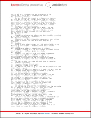 Biblioteca del Congreso Nacional de Chile - www.leychile.cl - documento generado el 06-Sep-2019
extrae el aire viciado que se desprende de la
frente de trabajo en el arranque de carbón.
35. Maestra principal:
Es un laboreo de acceso a la frente de carbón
situada al pie de la frente, según una horizontal,
del manto original por la cual se extrae el carbón
explotado y el exceso de tosca de los laboreos de
desarrollo y por donde se introduce el aire fresco
necesario para asegurar una correcta ventilación.
36. Mangueras semiconductoras:
Son aquellas cuya resistencia eléctrica se
encuentra entre cinco mil (5.000) y cincuenta mil
(50.000) ohm/pie lineal. El valor máximo de una
instalación no debe exceder los dos millones
(2.000.000) de ohm.
37. Manto:
Formación minera que tiene una inclinación inferior
a 45° con respecto a la horizontal.
38. Marcos metálicos:
Elementos de fortificación soportantes con piezas
de fierro o acero. Existen sistemas rígidos y
cedentes.
39. Marina:
Roca o mena fracturada, por los explosivos, en un
disparo o tronadura; la marina puede tener valor
comercial.
40. Máscara de filtro, respirador o trompa:
Elemento usado para la protección personal contra
polvo y/o gases dañinos para la salud.
41. Menas:
Estructuras pétreas que contienen elementos
minerales en proporción suficiente para ser
seleccionadas como especímenes útiles a los
propósitos productivos de la explotación minera.
42. Método de explotación subterránea de minas de
carbón:
Se define por los tres métodos que se indican:
a) Cámara y pilares.
b) Frentes cortas (short wall)
c) Frentes largas (long wall)
a) El método de cámaras y pilares se desarrolla en las
siguientes etapas:
1. Definir un macizo a explotar y realizar entradas en
éste; éstas deben ser paralelas entre sí y en el
sentido del avance de la mina.
2. Se forman pilares haciendo estocadas
perpendiculares entre las entradas paralelas; en
esta etapa las áreas abiertas por las entradas
paralelas y las estocadas deben ser sólo las
necesarias, extrayendo solamente alrededor del
30% del volumen total.
3. Se completa la extracción de los pilares
prácticamente en retirada, los que pueden ser
adelgazados o totalmente recuperados.
El método es fácilmente mecanizable.
b) El método de frentes cortas consiste en la apertura
de una faja de acceso según la línea de máxima
pendiente del manto, o según una inclinación
compatible con su satisfactorio trabajo
gravitacional de medios mecanizados de transporte
que pueden consistir en canoas metálicas,
transportadoras de canjilones sobre superficie
metálica u otros medios equivalentes.
El carbón es previamente circado y debilitado con
disparos subcríticos para ser arrancado mediante
picos neumáticos, cepillos mecánicos, tambores
mecánicos o, según su dureza mediante simple
picota. La fortificación de las labores de las
frentes está constituida por un sistema de
postación metálica o de madera para mantener a lo
menos tres sistemas de calles, a saber:
 