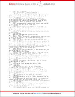 Biblioteca del Congreso Nacional de Chile - www.leychile.cl - documento generado el 06-Sep-2019
- calle del barretero,
- calle de la canoa o transportador, y
- a lo menos una calle de seguridad.
c) El método de explotación de frentes largas, sólo
difiere del de frentes cortas por la magnitud de la
frente operativa.
La ventilación de las frentes de carbón es
desarrollada desde abajo hacia arriba, en tanto que
el transporte del carbón se desarrolla desde arriba
hacia abajo, o sea, en sentido gravitacional.
43. Mono:
Poste de madera de diámetro variable, resistente,
utilizado en fortificación provisoria.
44. Parche:
Carga explosiva que se coloca en hendiduras o
adherido a la superficie de la roca que se desea
romper.
45. Perforación o barrenado:
Acción de perforar la roca con una herramienta de
perforación.
46. Perforista:
Operador de máquinas perforadoras.
47. Perno coquilla:
Perno, tuerca y coquilla de expansión como conjunto
fijable en el interior de un barreno apropiado.
48. Perno cuña:
Perno con cuña a presión en su extremo interior.
49. Perno lechada:
Perno de fierro con resalte, fijado con lechada de
cemento.
50. Perno marchavante o pre anclaje:
Perno de fierro con resalte ubicado con función de
fortificación adelantada, que será complementada
posteriormente con pernos de anclaje.
51. Perno resina:
Perno de fierro con resalte, fijado en el barreno
mediante resina sintética.
52. Perno split-set (Tudex)
Tubo de acero ligeramente cónico, con una ranura
longitudinal, de diámetro algo mayor que la
perforación donde se introducirá.
Su diámetro disminuye al introducirlo al barreno,
generando presiones de fijación por el efecto
elástico de expansión del tubo.
53. Piques:
Labores verticales o inclinadas, que se corren
de arriba hacia abajo.
54. Pilar:
Soporte de material pétreo dejado como
fortificación.
55. Pirquineo:
Explotación artesanal de las zonas más
enriquecidas, sin programación de las secuencias
operativas, buscando maximizar la utilidad y
minimizar el capital invertido a expensas de la
vida útil del yacimiento minero y/o de la seguridad
de sus trabajadores.
56. Piso:
Parte inferior de una galería o socavón.
57. Planchón:
Roca generalmente de gran tamaño semidesprendida.
58. Pepping:
Es el fenómeno de desprendimiento y/o proyección
repentina de lajas de la superficie de las rocas.
Este se presenta sólo en rocas duras y quebradizas
en minas profundas.
59. Pre-splitting:
Sistema de trizadura de la roca con explosivos,
previa al disparo propiamente tal.
60. Protector de oídos:
Son elementos usados para proteger al personal del
 