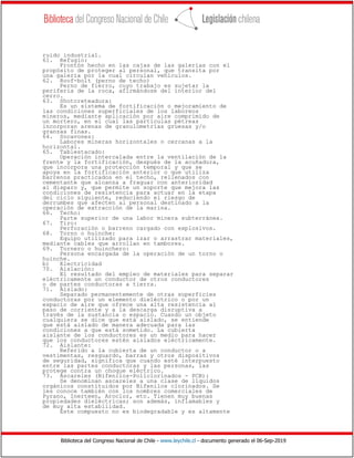 Biblioteca del Congreso Nacional de Chile - www.leychile.cl - documento generado el 06-Sep-2019
ruido industrial.
61. Refugio:
Frontón hecho en las cajas de las galerías con el
propósito de proteger al personal, que transita por
una galería por la cual circulan vehículos.
62. Roof-bolt (perno de techo)
Perno de fierro, cuyo trabajo es sujetar la
periferia de la roca, afirmándose del interior del
cerro.
63. Shotcreteadura:
Es un sistema de fortificación o mejoramiento de
las condiciones superficiales de los laboreos
mineros, mediante aplicación por aire comprimido de
un mortero, en el cual las partículas pétreas
incorporan arenas de granulometrías gruesas y/o
granzas finas.
64. Socavones:
Labores mineras horizontales o cercanas a la
horizontal.
65. Tablestacado:
Operación intercalada entre la ventilación de la
frente y la fortificación, después de la acuñadura,
que incorpora una protección temporal y que se
apoya en la fortificación anterior o que utiliza
barrenos practicados en el techo, rellenados con
cementante que alcanza a fraguar con anterioridad
al disparo y, que permite un soporte que mejora las
condiciones de resistencia para actuar en la etapa
del ciclo siguiente, reduciendo el riesgo de
derrumbes que afecten al personal destinado a la
operación de extracción de la marina.
66. Techo:
Parte superior de una labor minera subterránea.
67. Tiro:
Perforación o barreno cargado con explosivos.
68. Torno o huinche:
Equipo utilizado para izar o arrastrar materiales,
mediante cables que arrollan en tambores.
69. Tornero o huinchero:
Persona encargada de la operación de un torno o
huinche.
b) Electricidad
70. Aislación:
El resultado del empleo de materiales para separar
eléctricamente un conductor de otros conductores
o de partes conductoras a tierra.
71. Aislado:
Separado permanentemente de otras superficies
conductoras por un elemento dieléctrico o por un
espacio de aire que ofrece una alta resistencia al
paso de corriente y a la descarga disruptiva a
través de la sustancia o espacio. Cuando un objeto
cualquiera se dice que está aislado, se entiende
que está aislado de manera adecuada para las
condiciones a que está sometido. La cubierta
aislante de los conductores es un medio para hacer
que los conductores estén aislados eléctricamente.
72. Aislante:
Referido a la cubierta de un conductor o a
vestimentas, resguardo, barras y otros dispositivos
de seguridad, significa que cuando esté interpuesto
entre las partes conductoras y las personas, las
protege contra un choque eléctrico.
73. Ascareles (Bifenilos-Políclorinados - PCB):
Se denominan ascareles a una clase de líquidos
orgánicos constituidos por Bifenilos clorinados. Se
les conoce también con los nombres comerciales de
Pyrano, Inerteen, Aroclor, etc. Tienen muy buenas
propiedades dieléctricas; son además, inflamables y
de muy alta estabilidad.
Este compuesto no es biodegradable y es altamente
 