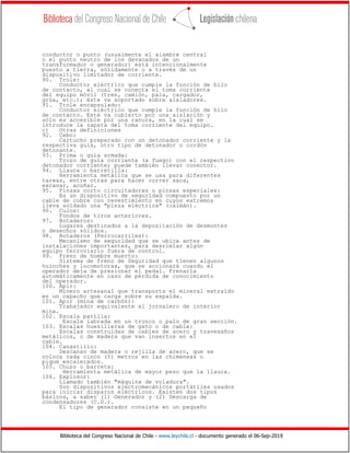 Biblioteca del Congreso Nacional de Chile - www.leychile.cl - documento generado el 06-Sep-2019
conductor o punto (usualmente el alambre central
o el punto neutro de los devanados de un
transformador o generador) está intencionalmente
puesto a tierra, sólidamente o a través de un
dispositivo limitador de corriente.
90. Trole:
Conductor eléctrico que cumple la función de hilo
de contacto, al cual se conecta el toma corriente
del equipo móvil (tren, camión, pala, cargador,
grúa, etc.); éste va soportado sobre aisladores.
91. Trole encapsulado:
Conductor eléctrico que cumple la función de hilo
de contacto. Este va cubierto por una aislación y
sólo es accesible por una ranura, en la cual se
introduce la zapata del toma corriente del equipo.
c) Otras definiciones
92. Cebo:
Cartucho preparado con un detonador corriente y la
respectiva guía, otro tipo de detonador o cordón
detonante.
93. Prima o guía armada:
Trozo de guía corriente (a fuego) con el respectivo
detonador corriente; puede también llevar conector.
94. Llauca o barretilla:
Herramienta metálica que se usa para diferentes
tareas, entre otras para hacer correr saca,
excavar, acuñar.
95. Pinzas corto circuitadoras o pinzas especiales:
Es un dispositivo de seguridad compuesto por un
cable de cobre con revestimiento en cuyos extremos
lleva soldado una "pinza eléctrica" (caimán).
96. Culos:
Fondos de tiros anteriores.
97. Botaderos:
Lugares destinados a la depositación de desmontes
o desechos sólidos.
98. Botaderos (Ferrocarriles):
Mecanismo de seguridad que se ubica antes de
instalaciones importantes, para desrielar algún
equipo ferroviario fuera de control.
99. Freno de hombre muerto:
Sistema de freno de Seguridad que tienen algunos
huinches y locomotoras, que se accionará cuando el
operador deja de presionar el pedal. Frenaría
automáticamente en caso de pérdida de conocimiento
del operador.
100. Apir:
Minero artesanal que transporta el mineral extraído
en un capacho que carga sobre su espalda.
101. Apir (mina de carbón):
Trabajador equivalente al jornalero de interior
mina.
102. Escala patilla:
Escala labrada en un tronco o palo de gran sección.
103. Escalas huesilleras de gato o de cable:
Escalas construidas de cables de acero y travesaños
metálicos, o de madera que van insertos en el
cable.
104. Canastillo:
Descanso de madera o rejilla de acero, que se
coloca cada cinco (5) metros en las chimeneas o
pique escalerados.
105. Chuzo o barreta:
Herramienta metálica de mayor peso que la llauca.
106. Explosor:
Llamado también "máquina de voladura".
Son dispositivos electromecánicos portátiles usados
para iniciar disparos eléctricos. Existen dos tipos
básicos, a saber (1) Generador y (2) Descarga de
condensadores (C.D.).
El tipo de generador consiste en un pequeño
 