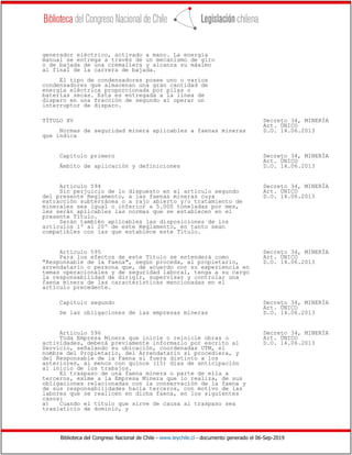 Biblioteca del Congreso Nacional de Chile - www.leychile.cl - documento generado el 06-Sep-2019
generador eléctrico, activado a mano. La energía
manual se entrega a través de un mecanismo de giro
o de bajada de una cremallera y alcanza su máximo
al final de la carrera de bajada.
El tipo de condensadores posee uno o varios
condensadores que almacenan una gran cantidad de
energía eléctrica proporcionada por pilas o
baterías secas. Esta es entregada a la línea de
disparo en una fracción de segundo al operar un
interruptor de disparo.
TÍTULO XV Decreto 34, MINERÍA
Art. ÚNICO
Normas de seguridad minera aplicables a faenas mineras D.O. 14.06.2013
que indica
Capítulo primero Decreto 34, MINERÍA
Art. ÚNICO
Ámbito de aplicación y definiciones D.O. 14.06.2013
Artículo 594 Decreto 34, MINERÍA
Sin perjuicio de lo dispuesto en el artículo segundo Art. ÚNICO
del presente Reglamento, a las faenas mineras cuya D.O. 14.06.2013
extracción subterránea o a rajo abierto y/o tratamiento de
minerales sea igual o inferior a 5.000 toneladas por mes,
les serán aplicables las normas que se establecen en el
presente Título.
Serán también aplicables las disposiciones de los
artículos 1º al 20º de este Reglamento, en tanto sean
compatibles con las que establece este Título.
Artículo 595 Decreto 34, MINERÍA
Para los efectos de este Título se entenderá como Art. ÚNICO
"Responsable de la Faena", según proceda, al propietario, D.O. 14.06.2013
arrendatario o persona que, de acuerdo con su experiencia en
temas operacionales y de seguridad laboral, tenga a su cargo
la responsabilidad de dirigir, supervisar y controlar una
faena minera de las características mencionadas en el
artículo precedente.
Capítulo segundo Decreto 34, MINERÍA
Art. ÚNICO
De las obligaciones de las empresas mineras D.O. 14.06.2013
Artículo 596 Decreto 34, MINERÍA
Toda Empresa Minera que inicie o reinicie obras o Art. ÚNICO
actividades, deberá previamente informarlo por escrito al D.O. 14.06.2013
Servicio, señalando su ubicación, coordenadas UTM, el
nombre del Propietario, del Arrendatario si procediera, y
del Responsable de la Faena si fuera distinto a los
anteriores, al menos con quince (15) días de anticipación
al inicio de los trabajos.
El traspaso de una faena minera o parte de ella a
terceros, exime a la Empresa Minera que lo realiza, de sus
obligaciones relacionadas con la conservación de la faena y
de sus responsabilidades hacia terceros, con motivo de las
labores que se realicen en dicha faena, en los siguientes
casos:
a) Cuando el título que sirve de causa al traspaso sea
traslaticio de dominio, y
 