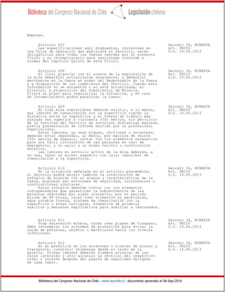 Biblioteca del Congreso Nacional de Chile - www.leychile.cl - documento generado el 06-Sep-2019
Empresa.
Artículo 607 Decreto 34, MINERÍA
Las especificaciones aquí dispuestas, contenidas en Art. ÚNICO
las Guías de Operación que publicará el Servicio, serán D.O. 14.06.2013
obligatorias para todas las faenas regidas por el presente
Título y su incumplimiento será sancionado conforme a
normas del Capítulo Quinto de este Título.
Artículo 608 Decreto 34, MINERÍA
El (los) plano(s) con el avance de la explotación de Art. ÚNICO
la mina deberá(n) actualizarse anualmente, y deberá(n) D.O. 14.06.2013
mantenerse en la faena en poder del Responsable de la Faena
y a disposición de los ingenieros del Servicio. Cuando esta
información no se encuentre o no esté actualizada, el
Director, a proposición del Subdirector de Minería,
fijará un plazo para regularizar la situación, y en caso
de incumplimiento podrá paralizar la faena.
Artículo 609 Decreto 34, MINERÍA
En toda mina subterránea deberán existir, a lo menos, Art. ÚNICO
dos labores de comunicación con la superficie cuando la D.O. 14.06.2013
distancia entre la superficie y el frente de trabajo más
alejado sea superior a cincuenta (50) metros, sin perjuicio
de la facultad del Servicio de autorizar distancias mayores,
previa presentación de informe emitido por un profesional
especialista.
Estas labores, ya sean piques, chiflones o socavones,
deberán estar separadas, al menos, por macizos de veinte
(20) metros de espesor, contar con los elementos necesarios
para una fácil circulación de las personas en caso de
emergencia, y no salir a un mismo recinto o construcción
exterior.
Las labores en servicio activo de la mina deberán, a
su vez, tener un acceso expedito con la(s) labor(es) de
comunicación a la superficie.
Artículo 610 Decreto 34, MINERÍA
En la situación señalada en el artículo precedente, Art. ÚNICO
el Servicio podrá exigir también la construcción de D.O. 14.06.2013
refugios de acuerdo con el avance y características de la
faena, pudiendo ser estocadas de seguridad, contenedores o
construcciones similares.
Estos refugios deberán contar con los elementos
indispensables que garanticen la sobrevivencia de las
personas afectadas por algún siniestro, por un período
mínimo de 48 horas, tales como alimentos no perecibles,
agua potable fresca, sistema de comunicación con la
superficie o áreas contiguas, elementos de primeros
auxilios y manuales explicativos para auxiliar a lesionados.
Artículo 611 Decreto 34, MINERÍA
Toda excavación minera, tales como piques de traspaso, Art. ÚNICO
debe contemplar los sistemas de protección para evitar la D.O. 14.06.2013
caída de personas, objetos o materiales hacia los niveles
inferiores.
Artículo 612 Decreto 34, MINERÍA
No se permitirá en los socavones o niveles de acceso y Art. ÚNICO
transporte, construir chimeneas desde el techo de la D.O. 14.06.2013
galería. Dichas labores deberán siempre arrancar de las
cajas laterales y sólo alcanzar la vertical del respectivo
nivel o socavón después del puente de seguridad obligado
de cada labor.
 