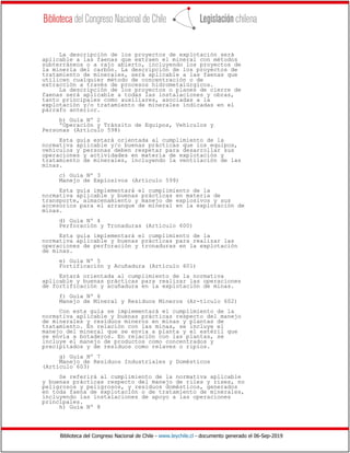 Biblioteca del Congreso Nacional de Chile - www.leychile.cl - documento generado el 06-Sep-2019
La descripción de los proyectos de explotación será
aplicable a las faenas que extraen el mineral con métodos
subterráneos o a rajo abierto, incluyendo los proyectos de
la minería del carbón. La descripción de los proyectos de
tratamiento de minerales, será aplicable a las faenas que
utilicen cualquier método de concentración o de
extracción a través de procesos hidrometalúrgicos.
La descripción de los proyectos o planes de cierre de
faenas será aplicable a todas las instalaciones y obras,
tanto principales como auxiliares, asociadas a la
explotación y/o tratamiento de minerales indicadas en el
párrafo anterior.
b) Guía Nº 2
ºOperación y Tránsito de Equipos, Vehículos y
Personas (Artículo 598)
Esta guía estará orientada al cumplimiento de la
normativa aplicable y/o buenas prácticas que los equipos,
vehículos y personas deben respetar para desarrollar sus
operaciones y actividades en materia de explotación y
tratamiento de minerales, incluyendo la ventilación de las
minas.
c) Guía Nº 3
Manejo de Explosivos (Artículo 599)
Esta guía implementará el cumplimiento de la
normativa aplicable y buenas prácticas en materia de
transporte, almacenamiento y manejo de explosivos y sus
accesorios para el arranque de mineral en la explotación de
minas.
d) Guía Nº 4
Perforación y Tronaduras (Artículo 600)
Esta guía implementará el cumplimiento de la
normativa aplicable y buenas prácticas para realizar las
operaciones de perforación y tronaduras en la explotación
de minas.
e) Guía Nº 5
Fortificación y Acuñadura (Artículo 601)
Estará orientada al cumplimiento de la normativa
aplicable y buenas prácticas para realizar las operaciones
de fortificación y acuñadura en la explotación de minas.
f) Guía Nº 6
Manejo de Mineral y Residuos Mineros (Ar-tículo 602)
Con esta guía se implementará el cumplimiento de la
normativa aplicable y buenas prácticas respecto del manejo
de minerales y residuos mineros en minas y plantas de
tratamiento. En relación con las minas, se incluye el
manejo del mineral que se envía a planta y el estéril que
se envía a botaderos. En relación con las plantas, se
incluye el manejo de productos como concentrados y
precipitados y de residuos como relaves o ripios.
g) Guía Nº 7
Manejo de Residuos Industriales y Domésticos
(Artículo 603)
Se referirá al cumplimiento de la normativa aplicable
y buenas prácticas respecto del manejo de riles y rises, no
peligrosos y peligrosos, y residuos domésticos, generados
en toda faena de explotación o de tratamiento de minerales,
incluyendo las instalaciones de apoyo a las operaciones
principales.
h) Guía Nº 8
 