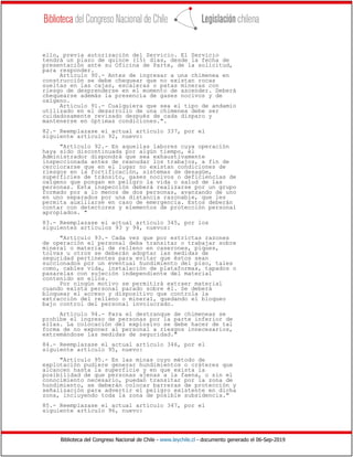 Biblioteca del Congreso Nacional de Chile - www.leychile.cl - documento generado el 06-Sep-2019
ello, previa autorización del Servicio. El Servicio
tendrá un plazo de quince (15) días, desde la fecha de
presentación ante su Oficina de Parte, de la solicitud,
para responder.
Artículo 90.- Antes de ingresar a una chimenea en
construcción se debe chequear que no existan rocas
sueltas en las cajas, escaleras o patas mineras con
riesgo de desprenderse en el momento de ascender. Deberá
chequearse además la presencia de gases nocivos y de
oxígeno.
Artículo 91.- Cualquiera que sea el tipo de andamio
utilizado en el desarrollo de una chimenea debe ser
cuidadosamente revisado después de cada disparo y
mantenerse en óptimas condiciones.".
82.- Reemplazase el actual artículo 337, por el
siguiente artículo 92, nuevo:
"Artículo 92.- En aquellas labores cuya operación
haya sido discontinuada por algún tiempo, el
Administrador dispondrá que sea exhaustivamente
inspeccionada antes de reanudar los trabajos, a fin de
cerciorarse que en el lugar no existan condiciones de
riesgos en la fortificación, sistemas de desagüe,
superficies de tránsito, gases nocivos o deficiencias de
oxígeno que pongan en peligro la vida o salud de las
personas. Esta inspección deberá realizarse por un grupo
formado por a lo menos de dos personas, avanzando de uno
en uno separados por una distancia razonable, que les
permita auxiliarse en caso de emergencia. Estos deberán
contar con detectores y elementos de protección personal
apropiados. "
83.- Reemplazase el actual artículo 345, por los
siguientes artículos 93 y 94, nuevos:
"Artículo 93.- Cada vez que por estrictas razones
de operación el personal deba transitar o trabajar sobre
mineral o material de relleno en caserones, piques,
tolvas u otros se deberán adoptar las medidas de
seguridad pertinentes para evitar que éstos sean
succionados por un eventual hundimiento del piso, tales
como, cables vida, instalación de plataformas, tapados o
pasarelas con sujeción independiente del material
contenido en ellos.
Por ningún motivo se permitirá extraer material
cuando exista personal parado sobre él. Se deberá
bloquear el acceso y dispositivo que controla la
extracción del relleno o mineral, quedando el bloqueo
bajo control del personal involucrado.
Artículo 94.- Para el destranque de chimeneas se
prohíbe el ingreso de personas por la parte inferior de
ellas. La colocación del explosivo se debe hacer de tal
forma de no exponer al personal a riesgos innecesarios,
extremándose las medidas de seguridad."
84.- Reemplazase el actual artículo 346, por el
siguiente artículo 95, nuevo:
"Artículo 95.- En las minas cuyo método de
explotación pudiere generar hundimientos o cráteres que
alcancen hasta la superficie y en que exista la
posibilidad de que personas ajenas a la faena, o sin el
conocimiento necesario, puedan transitar por la zona de
hundimiento, se deberán colocar barreras de protección y
señalización para advertir el peligro existente en dicha
zona, incluyendo toda la zona de posible subsidencia."
85.- Reemplazase el actual artículo 347, por el
siguiente artículo 96, nuevo:
 