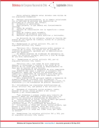 Biblioteca del Congreso Nacional de Chile - www.leychile.cl - documento generado el 06-Sep-2019
Estos refugios deberán estar dotados como mínimo de
los siguientes elementos:
a) Equipos autorrescatadores, en un número relacionado
con la cantidad de personas que desarrollan su
actividad en el entorno del refugio.
b) Alimentos no perecibles.
c) Agua potable, la que deberá ser frecuentemente
renovada.
d) Tubos de oxígeno.
e) Equipos de comunicación con la superficie o áreas
contiguas.
f) Ropa de trabajo para recambio.
g) Elementos de primeros auxilios.
h) Manuales explicativos para auxiliar a lesionados.
La ubicación de los refugios, estará en función del
avance de los frentes de trabajo, siendo en lo posible,
transportables. "
90.- Reemplazase el actual artículo 351, por el
siguiente artículo 101, nuevo:
"Artículo 101.- Ninguna persona podrá ingresar al
interior de la mina, sin contar con un sistema de
iluminación personal, aprobado por la Administración
para tal objetivo.
Se deberá disponer de alumbrado de emergencia en
todos los recintos, accesos, pasillos y vías de escape
de una mina subterránea.".
91.- Reemplazase el actual artículo 340, por el
siguiente artículo 102, nuevo:
"Artículo 102.- Las redes de aire comprimido
deberán ir enterradas o sujetas a las cajas de la
galería de tal forma que impida su desplazamiento en
caso que se suelten de sus uniones.
Los acoplamientos de mangueras de aire comprimido
cuyo diámetro sea igual o superior a cincuenta (50)
milímetros, deben ser sujetos con abrazaderas y con
cadenilla o asegurados de cualquiera otra forma para
evitar que azote, la línea de aire comprimido, al
romperse o desacoplarse.
Esta disposición se aplicará también a mangueras de
diámetro menor de cincuenta (50) milímetros, si
estuviesen sometidas a presiones superiores a siete (7)
atmósferas y a los elevadores de presión (Booster).".
92.- Introdúcense las siguientes modificaciones al
actual artículo 341, que pasará a ser artículo 103:
a) Agregase el siguiente inciso primero, nuevo,
pasando el actual inciso primero a ser inciso
segundo y así sucesivamente:
"Las chimeneas o piques usados para tránsito de
personal deben ser debidamente habilitados para tal
efecto con escaleras y plataformas de descanso.",
b) Intercalase en el actual inciso primero que pasará
a ser inciso segundo entre las palabras
"canastillos" y "en el compartimiento", la
siguiente frase: " o plataformas de descanso", y
c) Incorporase al final del actual inciso primero, que
pasará a ser inciso segundo, antes del punto (.)
aparte la siguiente frase: "o superior y colocarse
alternadamente a lo largo del tramo total que cubre
la escala".
93- Reemplazase los actuales artículos 342 y 343, por
el siguiente artículo 104, nuevo:
 