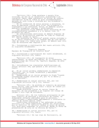 Biblioteca del Congreso Nacional de Chile - www.leychile.cl - documento generado el 06-Sep-2019
"Artículo 104.- Toda escalera o escala fija
colocada, ya sea en un canastillo, plataforma o en
cualquier labor, debe sobresalir un mínimo de ochenta
centímetros (0,80 m) sobre el piso correspondiente,
apoyada en caja firme y sujetada por sus pisaderas o
travesaños.
En la confección de estas escalas y escaleras, no
solo se emplearán clavos para fijar las pisaderas o
travesaños a los montantes. Estos, se deberán ajustar
mediante ensambles, espigas o entalladuras.
Las escaleras fijas deberán estar provistas de sus
correspondientes pasamanos y a lo menos, tres (3)
peldaños por metro.
En instalaciones verticales se deberá disponer de
canastillo de protección espaldar en toda su longitud,
que impida caídas al vacío.
Las escaleras de "patilla" podrán usarse aisladas y
no en serie consecutiva y no tendrán más de tres metros
(3m) de largo c/u. Sobre este largo, se deberá usar otro
tipo de escaleras más seguras.".
94.- Incorporase a continuación del nuevo artículo 104,
el siguiente encabezado:
"Capítulo Segundo
Equipos de Transporte en Interior Mina"
95.- Incorporase a continuación del nuevo encabezado, el
siguiente artículo 105, nuevo:
"Artículo 105.- Al transporte en minas
subterráneas, le serán aplicables, en lo conducente, las
disposiciones del Título IX, Capítulo Segundo, de este
Reglamento.".
96.- Introdúcense las siguientes modificaciones al
actual artículo 364, que pasará a ser artículo 106,
nuevo:
a) En el inciso primero reemplazase la expresión
"dictará", por la frase "elaborará y mantendrá
actualizado", y
b) Reemplazase en el inciso primero la frase "cuando
corresponda normas relativas a", por "a lo menos y
si es empleado".
97.- Reemplazase el actual artículo 362, por los
siguientes artículos 109 y 110, nuevos:
"Artículo 109.- Se prohíbe el tránsito de personas
entre carros, como asimismo subir o bajar de trenes y/o
equipos en movimiento.
Queda prohibido viajar en carros llenos de
material, en sus pisaderas o en lugares con riesgo de
caídas u otro tipo de accidente.
Artículo 110.- En los tráficos principales en que
haya tránsito de personas y movimiento de trenes, se
dispondrán refugios adecuados para el personal,
identificados y señalizados debidamente a intervalos no
mayores de veinte metros (20m).
Condiciones diferentes a las señaladas en este
artículo y en casos especiales, podrán ser autorizadas
por el Servicio. El Servicio tendrá un plazo de quince
(15) días para responder la solicitud, desde la fecha de
presentación de ella en la Oficina de Parte.".
98.- Reemplazase el actual artículo 361, por el
siguiente artículo 111, nuevo:
"Artículo 111.- En las vías de ferrocarril, se
 