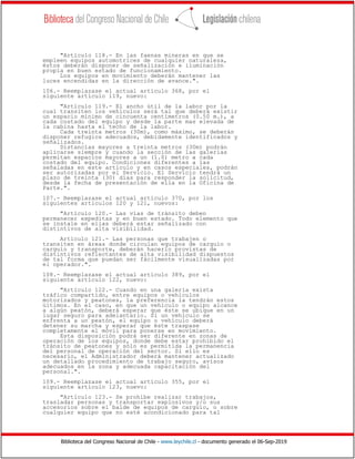 Biblioteca del Congreso Nacional de Chile - www.leychile.cl - documento generado el 06-Sep-2019
"Artículo 118.- En las faenas mineras en que se
empleen equipos automotrices de cualquier naturaleza,
éstos deberán disponer de señalización e iluminación
propia en buen estado de funcionamiento.
Los equipos en movimiento deberán mantener las
luces encendidas en la dirección de avance.".
106.- Reemplazase el actual artículo 368, por el
siguiente artículo 119, nuevo:
"Artículo 119.- El ancho útil de la labor por la
cual transiten los vehículos será tal que deberá existir
un espacio mínimo de cincuenta centímetros (0.50 m.), a
cada costado del equipo y desde la parte mas elevada de
la cabina hasta el techo de la labor.
Cada treinta metros (30m), como máximo, se deberán
disponer refugios adecuados, debidamente identificados y
señalizados.
Distancias mayores a treinta metros (30m) podrán
aplicarse siempre y cuando la sección de las galerías
permitan espacios mayores a un (1.0) metro a cada
costado del equipo. Condiciones diferentes a las
señaladas en este artículo y en casos especiales, podrán
ser autorizadas por el Servicio. El Servicio tendrá un
plazo de treinta (30) días para responder la solicitud,
desde la fecha de presentación de ella en la Oficina de
Parte.".
107.- Reemplazase el actual artículo 370, por los
siguientes artículos 120 y 121, nuevos:
"Artículo 120.- Las vías de tránsito deben
permanecer expeditas y en buen estado. Todo elemento que
se instale en ellas deberá estar señalizado con
distintivos de alta visibilidad.
Artículo 121.- Las personas que trabajen o
transiten en áreas donde circulan equipos de carguío o
carguío y transporte, deberán hacerlo provistas de
distintivos reflectantes de alta visibilidad dispuestos
de tal forma que puedan ser fácilmente visualizadas por
el operador.".
108.- Reemplazase el actual artículo 389, por el
siguiente artículo 122, nuevo:
"Artículo 122.- Cuando en una galería exista
tráfico compartido, entre equipos o vehículos
motorizados y peatones, la preferencia la tendrán estos
últimos. En el caso, en que un vehículo o equipo alcance
a algún peatón, deberá esperar que éste se ubique en un
lugar seguro para adelantarlo. Si un vehículo se
enfrenta a un peatón, el equipo o vehículo deberá
detener su marcha y esperar que éste traspase
completamente el móvil para ponerse en movimiento.
Esta disposición podrá ser diferente en zonas de
operación de los equipos, donde debe estar prohibido el
tránsito de peatones y sólo es permitida la permanencia
del personal de operación del sector. Si ello es
necesario, el Administrador deberá mantener actualizado
un detallado procedimiento de trabajo seguro, avisos
adecuados en la zona y adecuada capacitación del
personal.".
109.- Reemplazase el actual artículo 355, por el
siguiente artículo 123, nuevo:
"Artículo 123.- Se prohíbe realizar trabajos,
trasladar personas y transportar explosivos y/o sus
accesorios sobre el balde de equipos de carguío, o sobre
cualquier equipo que no esté acondicionado para tal
 