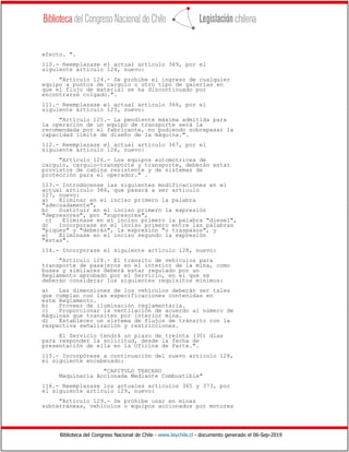 Biblioteca del Congreso Nacional de Chile - www.leychile.cl - documento generado el 06-Sep-2019
efecto. ".
110.- Reemplazase el actual artículo 369, por el
siguiente artículo 124, nuevo:
"Artículo 124.- Se prohíbe el ingreso de cualquier
equipo a puntos de carguío u otro tipo de galerías en
que el flujo de material se ha discontinuado por
encontrarse colgado.".
111.- Reemplazase el actual artículo 366, por el
siguiente artículo 125, nuevo:
"Artículo 125.- La pendiente máxima admitida para
la operación de un equipo de transporte será la
recomendada por el fabricante, no pudiendo sobrepasar la
capacidad límite de diseño de la máquina.".
112.- Reemplazase el actual artículo 367, por el
siguiente artículo 126, nuevo:
"Artículo 126.- Los equipos automotrices de
carguío, carguío-transporte y transporte, deberán estar
provistos de cabina resistente y de sistemas de
protección para el operador." .
113.- Introdúcense las siguientes modificaciones en el
actual artículo 386, que pasará a ser artículo
127, nuevo:
a) Eliminar en el inciso primero la palabra
"adecuadamente",
b) Sustituir en el inciso primero la expresión
"depresores", por "supresores",
c) Eliminase en el inciso primero la palabra "diesel",
d) Incorporase en el inciso primero entre las palabras
"piques" y "deberán", la expresión "o traspasos", y
e) Eliminase en el inciso segundo la expresión
"éstas".
114.- Incorporase el siguiente artículo 128, nuevo:
"Artículo 128.- El tránsito de vehículos para
transporte de pasajeros en el interior de la mina, como
buses y similares deberá estar regulado por un
Reglamento aprobado por el Servicio, en el que se
deberán considerar los siguientes requisitos mínimos:
a) Las dimensiones de los vehículos deberán ser tales
que cumplan con las especificaciones contenidas en
este Reglamento.
b) Proveer de iluminación reglamentaria.
c) Proporcionar la ventilación de acuerdo al número de
máquinas que transiten por interior mina.
d) Establecer un sistema de flujos de tránsito con la
respectiva señalización y restricciones.
El Servicio tendrá un plazo de treinta (30) días
para responder la solicitud, desde la fecha de
presentación de ella en la Oficina de Parte.".
115.- Incorpórese a continuación del nuevo artículo 128,
el siguiente encabezado:
"CAPITULO TERCERO
Maquinaria Accionada Mediante Combustible"
116.- Reemplazase los actuales artículos 365 y 373, por
el siguiente artículo 129, nuevo:
"Artículo 129.- Se prohíbe usar en minas
subterráneas, vehículos o equipos accionados por motores
 