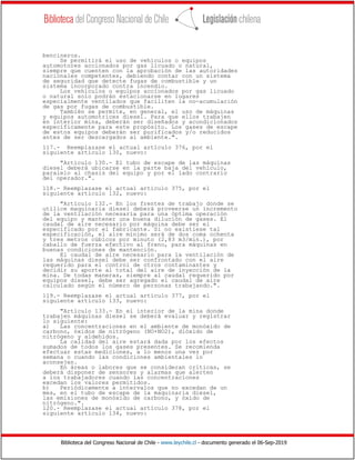 Biblioteca del Congreso Nacional de Chile - www.leychile.cl - documento generado el 06-Sep-2019
bencineros.
Se permitirá el uso de vehículos o equipos
automotores accionados por gas licuado o natural,
siempre que cuenten con la aprobación de las autoridades
nacionales competentes, debiendo contar con un sistema
de seguridad que detecte fugas de combustible y un
sistema incorporado contra incendio.
Los vehículos o equipos accionados por gas licuado
o natural solo podrán estacionarse en lugares
especialmente ventilados que faciliten la no-acumulación
de gas por fugas de combustible.
También se permite, en general, el uso de máquinas
y equipos automotrices diesel. Para que ellos trabajen
en interior mina, deberán ser diseñados y acondicionados
específicamente para este propósito. Los gases de escape
de estos equipos deberán ser purificados y/o reducidos
antes de ser descargados al ambiente.".
117.- Reemplazase el actual artículo 376, por el
siguiente artículo 130, nuevo:
"Artículo 130.- El tubo de escape de las máquinas
diesel deberá ubicarse en la parte baja del vehículo,
paralelo al chasis del equipo y por el lado contrario
del operador.".
118.- Reemplazase el actual artículo 375, por el
siguiente artículo 132, nuevo:
"Artículo 132.- En los frentes de trabajo donde se
utilice maquinaria diesel deberá proveerse un incremento
de la ventilación necesaria para una óptima operación
del equipo y mantener una buena dilución de gases. El
caudal de aire necesario por máquina debe ser el
especificado por el fabricante. Si no existiese tal
especificación, el aire mínimo será de dos coma ochenta
y tres metros cúbicos por minuto (2,83 m3/min.), por
caballo de fuerza efectivo al freno, para máquinas en
buenas condiciones de mantención.
El caudal de aire necesario para la ventilación de
las máquinas diesel debe ser confrontado con el aire
requerido para el control de otros contaminantes y
decidir su aporte al total del aire de inyección de la
mina. De todas maneras, siempre al caudal requerido por
equipos diesel, debe ser agregado el caudal de aire
calculado según el número de personas trabajando.".
119.- Reemplazase el actual artículo 377, por el
siguiente artículo 133, nuevo:
"Artículo 133.- En el interior de la mina donde
trabajen máquinas diesel se deberá evaluar y registrar
lo siguiente:
a) Las concentraciones en el ambiente de monóxido de
carbono, óxidos de nitrógeno (NO+NO2), dióxido de
nitrógeno y aldehídos.
La calidad del aire estará dada por los efectos
sumados de todos los gases presentes. Se recomienda
efectuar estas mediciones, a lo menos una vez por
semana o cuando las condiciones ambientales lo
aconsejen.
En áreas o labores que se consideran críticas, se
deberá disponer de sensores y alarmas que alerten
a los trabajadores cuando las concentraciones
excedan los valores permitidos.
b) Periódicamente a intervalos que no excedan de un
mes, en el tubo de escape de la maquinaria diesel,
las emisiones de monóxido de carbono, y óxido de
nitrógeno.".
120.- Reemplazase el actual artículo 378, por el
siguiente artículo 134, nuevo:
 