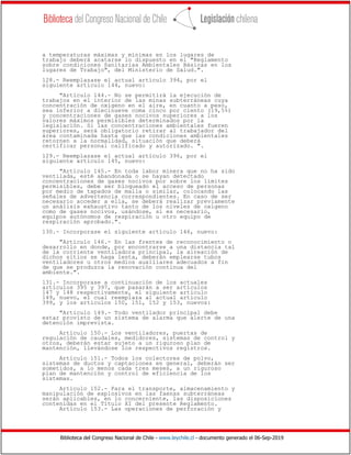 Biblioteca del Congreso Nacional de Chile - www.leychile.cl - documento generado el 06-Sep-2019
a temperaturas máximas y mínimas en los lugares de
trabajo deberá acatarse lo dispuesto en el "Reglamento
sobre condiciones Sanitarias Ambientales Básicas en los
lugares de Trabajo", del Ministerio de Salud.".
128.- Reemplazase el actual artículo 394, por el
siguiente artículo 144, nuevo:
"Artículo 144.- No se permitirá la ejecución de
trabajos en el interior de las minas subterráneas cuya
concentración de oxígeno en el aire, en cuanto a peso,
sea inferior a diecinueve coma cinco por ciento (19,5%)
y concentraciones de gases nocivos superiores a los
valores máximos permisibles determinados por la
legislación. Si las concentraciones ambientales fueren
superiores, será obligatorio retirar al trabajador del
área contaminada hasta que las condiciones ambientales
retornen a la normalidad, situación que deberá
certificar personal calificado y autorizado. ".
129.- Reemplazase el actual artículo 396, por el
siguiente artículo 145, nuevo:
"Artículo 145.- En toda labor minera que no ha sido
ventilada, esté abandonada o se hayan detectado
concentraciones de gases nocivos por sobre los límites
permisibles, debe ser bloqueado el acceso de personas
por medio de tapados de malla o similar, colocando las
señales de advertencia correspondientes. En caso de ser
necesario acceder a ella, se deberá realizar previamente
un análisis exhaustivo tanto de los niveles de oxígeno
como de gases nocivos, usándose, si es necesario,
equipos autónomos de respiración u otro equipo de
respiración aprobado.".
130.- Incorporase el siguiente artículo 146, nuevo:
"Artículo 146.- En las frentes de reconocimiento o
desarrollo en donde, por encontrarse a una distancia tal
de la corriente ventiladora principal, la aireación de
dichos sitios se haga lenta, deberán emplearse tubos
ventiladores u otros medios auxiliares adecuados a fin
de que se produzca la renovación continua del
ambiente.".
131.- Incorporase a continuación de los actuales
artículos 395 y 397, que pasarán a ser artículos
147 y 148 respectivamente, el siguiente artículo
149, nuevo, el cual reemplaza al actual artículo
399, y los artículos 150, 151, 152 y 153, nuevos:
"Artículo 149.- Todo ventilador principal debe
estar provisto de un sistema de alarma que alerte de una
detención imprevista.
Artículo 150.- Los ventiladores, puertas de
regulación de caudales, medidores, sistemas de control y
otros, deberán estar sujeto a un riguroso plan de
mantención, llevándose los respectivos registros.
Artículo 151.- Todos los colectores de polvo,
sistemas de ductos y captaciones en general, deberán ser
sometidos, a lo menos cada tres meses, a un riguroso
plan de mantención y control de eficiencia de los
sistemas.
Artículo 152.- Para el transporte, almacenamiento y
manipulación de explosivos en las faenas subterráneas
serán aplicables, en lo concerniente, las disposiciones
contenidas en el Título XI del presente Reglamento.
Artículo 153.- Las operaciones de perforación y
 