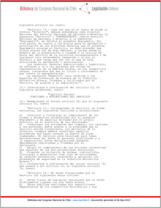 Biblioteca del Congreso Nacional de Chile - www.leychile.cl - documento generado el 06-Sep-2019
siguiente artículo 12, nuevo:
"Artículo 12.- Cada vez que en el texto se aluda al
término "Director", deberá entenderse como Director
Nacional del Servicio Nacional de Geología y Minería; la
expresión "Servicio" o "SERNAGEOMIN", indica Servicio
Nacional de Geología y Minería, y la expresión
"Reglamento", se refiere al presente Reglamento. Por
otra parte, en cuanto a los plazos para la aprobación o
autorización de las distintas materias que el presente
Reglamento encarga al Servicio, se debe entender que
dichos plazos son de días hábiles, y corren desde el
momento de la presentación o llegada a la Oficina de
Parte del Servicio de la solicitud correspondiente o de
cualquier otro antecedente requerido o no por el
Servicio y que tenga que ver con lo que se está
solicitando su aprobación o autorización.
Los términos, Gerente, Administrador y Supervisor,
se refieren a la o las personas que actúan en
representación de la empresa minera, en sus respectivos
cargos, cualquiera que sea el título o instrumento en
que conste la representación.
La expresión "Experto", esta referida a los
Expertos en Prevención de Riesgos de la Industria
Extractiva Minera, formados y calificados por el
Servicio, de acuerdo a la legislación.".
13.- Intercalase a continuación del artículo 12, el
siguiente encabezado, nuevo:
"Capítulo Tercero
FUNCIONES y ATRIBUCIONES DEL SERVICIO"
14.- Reemplazase el actual artículo 10, por el siguiente
artículo 13, nuevo:
"Artículo 13.- Corresponden al Servicio, en forma
exclusiva, las siguientes funciones y atribuciones:
a) Controlar y fiscalizar el cumplimiento de las
normas y exigencias establecidas por el presente
Reglamento y de aquellas dictadas por el propio
Servicio, en el ejercicio de sus facultades.
b) Investigar los accidentes del trabajo, con lesiones
a las personas, daños graves a la propiedad que el
Servicio estime conveniente, sin perjuicio de lo
anterior, siempre deberá investigar aquellos
accidentes que hayan causado la muerte de algún
trabajador. El Servicio está facultado para tomar
declaraciones del hecho al personal involucrado y a
la supervisión; estas declaraciones quedarán
debidamente registradas y firmadas por el
declarante.
c) Exigir el cumplimiento de las acciones correctivas
que resulten de las dos atribuciones anteriores.
d) Proponer la dictación de normas, instructivos,
circulares y desarrollar todo tipo de actividades
de carácter preventivo, tendientes a optimizar los
estándares de seguridad en la Industria Extractiva
Minera.".
15.- Incorporase a continuación del actual artículo 10,
que pasará a ser artículo 13, el siguiente artículo
14, nuevo:
"Artículo 14.- No serán fiscalizadas por el
Servicio las siguientes obras civiles:
a) Obras viales de cualquier naturaleza que no estén
directamente ligadas con una faena minera.
b) Obras públicas realizadas por reparticiones
dependientes de los respectivos Ministerios o sus
 