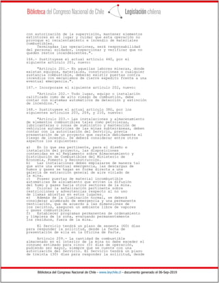 Biblioteca del Congreso Nacional de Chile - www.leychile.cl - documento generado el 06-Sep-2019
con autorización de la supervisión, mantener elementos
extintores en el lugar y cuidar que esta operación no
provoque el recalentamiento e incendio de materiales
combustibles.
Terminadas las operaciones, será responsabilidad
del personal soldador, inspeccionar y verificar que no
queden restos incandescentes.".
166.- Sustituyese el actual artículo 440, por el
siguiente artículo 201, nuevo:
"Artículo 201.- En aquellas labores mineras, donde
existan equipos, materiales, construcciones o cualquier
sustancia combustible, deberán existir puertas contra
incendios con mecanismos de cierre expedito frente a una
eventual emergencia.".
167.- Incorporase el siguiente artículo 202, nuevo:
"Artículo 202.- Todo lugar, equipo o instalación
calificado como de alto riesgo de combustión, debe
contar con sistemas automáticos de detección y extinción
de incendios.".
168.- Sustituyese el actual artículo 380, por los
siguientes artículos 203, 209, y 210, nuevos:
"Artículo 203.- Las instalaciones y almacenamiento
de elementos combustibles tales como petroleras,
lubricanteras o zonas de suministro y mantención de
vehículos automotrices de las minas subterráneas, deben
contar con la autorización del Servicio, previa
presentación de un proyecto que cautele debidamente el
riesgo de incendio. Se deberá considerar entre otros
aspectos los siguientes:
a) En lo que sea pertinente, para el diseño e
instalación del proyecto, las disposiciones
contenidas en el Reglamento sobre Almacenamiento y
Distribución de Combustibles del Ministerio de
Economía, Fomento y Reconstrucción.
b) Las instalaciones deben emplazarse de manera tal
que ante una eventual emergencia, las descargas de
humos y gases se hagan en forma directa a una
galería de extracción general de aire viciado de
la mina.
c) Poseer puertas de material incombustible
automáticas de aislamiento que eviten la difusión
del humo y gases hacia otros sectores de la mina.
d) Colocar la señalización pertinente sobre
restricciones y advertencias respecto al no uso
de llamas abiertas en estos lugares.
e) Además de la iluminación normal, se deberá
considerar alumbrado de emergencia y una permanente
ventilación, que de acuerdo a las dimensiones de
los recintos, aseguren un ambiente libre de vapores
o gases combustibles.
f) Establecer programas permanentes de ordenamiento
y limpieza de la zona, evacuando permanentemente
los residuos, fuera de la mina.
El Servicio tendrá un plazo de sesenta (60) días
para responder la solicitud, desde la fecha de
presentación de ella en la Oficina de Parte.
Artículo 209.- La cantidad de combustible
almacenado en el interior de la mina no debe exceder el
consumo estimado para cinco (5) días de operación,
pudiendo ser mayor, siempre que se cuente con una
autorización del Servicio. El Servicio tendrá un plazo
de treinta (30) días para responder la solicitud, desde
 