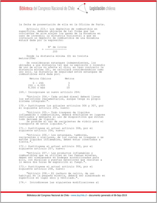Biblioteca del Congreso Nacional de Chile - www.leychile.cl - documento generado el 06-Sep-2019
la fecha de presentación de ella en la Oficina de Parte.
Artículo 210.- Los depósitos de combustible en
superficie, deberán ubicarse de tal forma que las
corrientes de aire alejen los gases de la bocamina en
caso de incendio; la distancia horizontal a que se
instalará un depósito de combustible de una bocamina
estará dada por la expresión:
Nº de litros
D = --------------
200
Donde la distancia mínima (D) es treinta
metros(30m)
Se consideraran estanques independientes, los
ubicados a una distancia tal que la explosión o incendio
de uno de ellos no afecte al otro, en caso contrario la
distancia mínima (D), se calculará considerándolos como
uno solo. La distancia de seguridad entre estanques de
combustibles está dada por:
Metros Cúbicos Metros
0 - 200 3
200 - 4.000 5
4.000 o más 10
169.- Incorporase un nuevo artículo 204:
"Artículo 204.- Cada unidad diesel deberá llevar
los extintores reglamentarios, aunque tenga su propio
sistema integrado.".
170.- Sustituyese los actuales artículos 306 y 307, por
el siguiente artículo 205, nuevo:
"Artículo 205.- Todo traspaso de líquidos
inflamables o combustibles, deberá efectuarse en lugares
ventilados y mediante el uso de dispositivos que eviten
todo derrame de líquido.
Se prohíbe el uso de recipientes de vidrio para el
transporte de estos líquidos.".
171.- Sustituyese el actual artículo 308, por el
siguiente artículo 206, nuevo:
"Artículo 206.- Los estanques, tambores,
recipientes o similares, de los cuales se traspase o se
extrae líquidos inflamables, deben estar conectados a
tierra.".
172.- Sustituyese el actual artículo 302, por el
siguiente artículo 207, nuevo:
"Artículo 207.- Los productos inflamables y
combustibles que se utilicen en las faenas mineras,
deben ser almacenados en bodegas acondicionadas para
ello, con murallas y puertas exteriores que resistan a
lo menos dos horas de exposición al fuego.".
173.- Sustituyese el actual artículo 304, por el
siguiente artículo 208, nuevo:
"Artículo 208.- El carburo de calcio, de uso
habitual en la pequeña minería, deberá ser almacenado en
superficie en lugar seco y ventilado.".
174.- Introdúcense las siguientes modificaciones al
 
