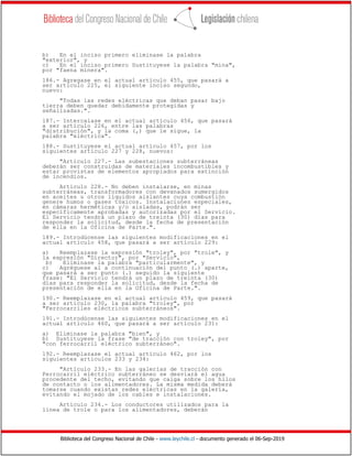 Biblioteca del Congreso Nacional de Chile - www.leychile.cl - documento generado el 06-Sep-2019
b) En el inciso primero eliminase la palabra
"exterior", y
c) En el inciso primero Sustituyese la palabra "mina",
por "faena minera".
186.- Agregase en el actual artículo 455, que pasará a
ser artículo 225, el siguiente inciso segundo,
nuevo:
"Todas las redes eléctricas que deban pasar bajo
tierra deben quedar debidamente protegidas y
señalizadas.".
187.- Intercalase en el actual artículo 456, que pasará
a ser artículo 226, entre las palabras
"distribución", y la coma (,) que le sigue, la
palabra "eléctrica".
188.- Sustituyese el actual artículo 457, por los
siguientes artículo 227 y 228, nuevos:
"Artículo 227.- Las subestaciones subterráneas
deberán ser construidas de materiales incombustibles y
estar provistas de elementos apropiados para extinción
de incendios.
Artículo 228.- No deben instalarse, en minas
subterráneas, transformadores con devanados sumergidos
en aceites u otros líquidos aislantes cuya combustión
genere humos o gases tóxicos. Instalaciones especiales,
en cámaras herméticas y/o aisladas, podrán ser
específicamente aprobadas y autorizadas por el Servicio.
El Servicio tendrá un plazo de treinta (30) días para
responder la solicitud, desde la fecha de presentación
de ella en la Oficina de Parte.".
189.- Introdúcense las siguientes modificaciones en el
actual artículo 458, que pasará a ser artículo 229:
a) Reemplazase la expresión "troley", por "trole", y
la expresión "Director", por "Servicio",
b) Eliminase la palabra "particularmente", y
c) Agréguese al a continuación del punto (.) aparte,
que pasará a ser punto (.) seguido la siguiente
frase: "El Servicio tendrá un plazo de treinta (30)
días para responder la solicitud, desde la fecha de
presentación de ella en la Oficina de Parte.".
190.- Reemplazase en el actual artículo 459, que pasará
a ser artículo 230, la palabra "troley", por
"Ferrocarriles eléctricos subterráneos".
191.- Introdúcense las siguientes modificaciones en el
actual artículo 460, que pasará a ser artículo 231:
a) Eliminase la palabra "bien", y
b) Sustituyese la frase "de tracción con troley", por
"con ferrocarril eléctrico subterráneo".
192.- Reemplazase el actual artículo 462, por los
siguientes artículos 233 y 234:
"Artículo 233.- En las galerías de tracción con
Ferrocarril eléctrico subterráneo se desviará el agua
procedente del techo, evitando que caiga sobre los hilos
de contacto o los alimentadores. La misma medida deberá
tomarse cuando existan redes eléctricas en la galería,
evitando el mojado de los cables e instalaciones.
Artículo 234.- Los conductores utilizados para la
línea de trole o para los alimentadores, deberán
 