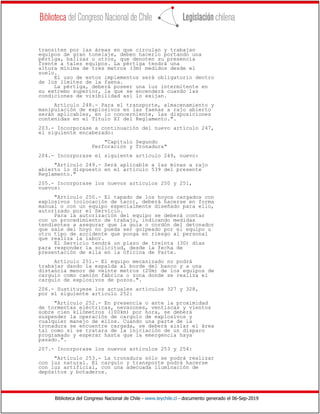 Biblioteca del Congreso Nacional de Chile - www.leychile.cl - documento generado el 06-Sep-2019
transiten por las áreas en que circulan y trabajan
equipos de gran tonelaje, deben hacerlo portando una
pértiga, balizas u otros, que denoten su presencia
frente a tales equipos. La pértiga tendrá una
altura mínima de tres metros (3m) medidos desde el
suelo.
El uso de estos implementos será obligatorio dentro
de los límites de la faena.
La pértiga, deberá poseer una luz intermitente en
su extremo superior, la que se encenderá cuando las
condiciones de visibilidad así lo exijan.
Artículo 248.- Para el transporte, almacenamiento y
manipulación de explosivos en las faenas a rajo abierto
serán aplicables, en lo concerniente, las disposiciones
contenidas en el Título XI del Reglamento.".
203.- Incorporase a continuación del nuevo artículo 247,
el siguiente encabezado:
"Capítulo Segundo
Perforación y Tronadura"
204.- Incorporase el siguiente artículo 249, nuevo:
"Artículo 249.- Será aplicable a las minas a rajo
abierto lo dispuesto en el artículo 539 del presente
Reglamento."
205.- Incorporase los nuevos artículos 250 y 251,
nuevos:
"Artículo 250.- El tapado de los hoyos cargados con
explosivos (colocación de taco), deberá hacerse en forma
manual o con un equipo especialmente diseñado para ello,
autorizado por el Servicio.
Para la autorización del equipo se deberá contar
con un procedimiento de trabajo, indicando medidas
tendientes a asegurar que la guía o cordón del detonador
que sale del hoyo no pueda ser golpeado por el equipo u
otro tipo de accidente que ponga en riesgo al personal
que realiza la labor.
El Servicio tendrá un plazo de treinta (30) días
para responder la solicitud, desde la fecha de
presentación de ella en la Oficina de Parte.
Artículo 251.- El equipo mecanizado no podrá
trabajar dando la espalda al borde del banco y a una
distancia menor de veinte metros (20m) de los equipos de
carguío como camión fábrica o zona donde se realiza el
carguío de explosivos de pozos.".
206.- Sustituyese los actuales artículos 327 y 328,
por el siguiente artículo 252:
"Artículo 252.- En presencia o ante la proximidad
de tormentas eléctricas, nevazones, ventiscas y vientos
sobre cien kilómetros (100km) por hora, se deberá
suspender la operación de carguío de explosivos y
cualquier manejo de ellos. Cuando una parte de la
tronadura se encuentre cargada, se deberá aislar el área
tal como si se tratara de la iniciación de un disparo
programado y esperar hasta que la emergencia haya
pasado.".
207.- Incorporase los nuevos artículos 253 y 254:
"Artículo 253.- La tronadura sólo se podrá realizar
con luz natural. El carguío y transporte podrá hacerse
con luz artificial, con una adecuada iluminación de
depósitos y botaderos.
 