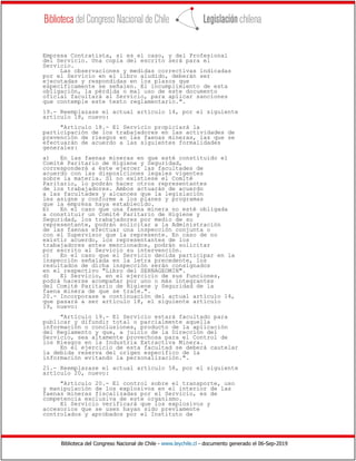 Biblioteca del Congreso Nacional de Chile - www.leychile.cl - documento generado el 06-Sep-2019
Empresa Contratista, si es el caso, y del Profesional
del Servicio. Una copia del escrito será para el
Servicio.
Las observaciones y medidas correctivas indicadas
por el Servicio en el libro aludido, deberán ser
ejecutadas y respondidas en los plazos que
específicamente se señalen. El incumplimiento de esta
obligación, la pérdida o mal uso de este documento
oficial facultará al Servicio, para aplicar sanciones
que contemple este texto reglamentario.".
19.- Reemplazase el actual artículo 14, por el siguiente
artículo 18, nuevo:
"Artículo 18.- El Servicio propiciará la
participación de los trabajadores en las actividades de
prevención de riesgos en las faenas mineras, las que se
efectuarán de acuerdo a las siguientes formalidades
generales:
a) En las faenas mineras en que esté constituido el
Comité Paritario de Higiene y Seguridad,
corresponderá a éste ejercer las facultades de
acuerdo con las disposiciones legales vigentes
sobre la materia. Si no existiese el Comité
Paritario, lo podrán hacer otros representantes
de los trabajadores. Ambos actuarán de acuerdo
a las facultades y alcances que la legislación
les asigne y conforme a los planes y programas
que la empresa haya establecido.
b) En el caso que una faena minera no esté obligada
a constituir un Comité Paritario de Higiene y
Seguridad, los trabajadores por medio de su
representante, podrán solicitar a la Administración
de las faenas efectuar una inspección conjunta o
con el Supervisor que la represente. En caso de no
existir acuerdo, los representantes de los
trabajadores antes mencionados, podrán solicitar
por escrito al Servicio su intervención.
c) En el caso que el Servicio decida participar en la
inspección señalada en la letra precedente, los
resultados de dicha inspección serán consignados
en el respectivo "Libro del SERNAGEOMIN".
d) El Servicio, en el ejercicio de sus funciones,
podrá hacerse acompañar por uno o más integrantes
del Comité Paritario de Higiene y Seguridad de la
faena minera de que se trate.".
20.- Incorporase a continuación del actual artículo 14,
que pasará a ser artículo 18, el siguiente artículo
19, nuevo:
"Artículo 19.- El Servicio estará facultado para
publicar y difundir total o parcialmente aquella
información o conclusiones, producto de la aplicación
del Reglamento y que, a juicio de la Dirección del
Servicio, sea altamente provechosa para el Control de
los Riesgos en la Industria Extractiva Minera.
En el ejercicio de esta facultad se deberá cautelar
la debida reserva del origen específico de la
información evitando la personalización.".
21.- Reemplazase el actual artículo 58, por el siguiente
artículo 20, nuevo:
"Artículo 20.- El control sobre el transporte, uso
y manipulación de los explosivos en el interior de las
faenas mineras fiscalizadas por el Servicio, es de
competencia exclusiva de este organismo.
El Servicio verificará que los explosivos y
accesorios que se usen hayan sido previamente
controlados y aprobados por el Instituto de
 