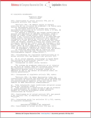 Biblioteca del Congreso Nacional de Chile - www.leychile.cl - documento generado el 06-Sep-2019
el siguiente encabezado:
"Capítulo Sexto
Electricidad"
259.- Sustituyese el actual artículo 504, por el
siguiente artículo 306, nuevo:
"Artículo 306.- No deberá usarse la energía
eléctrica de los circuitos de alumbrado o de fuerza para
iniciar detonadores eléctricos.
La corriente eléctrica de prueba para ensayar
detonadores eléctricos en el circuito será, a lo más, de
cincuenta (50) miliamperes.
Los equipos y circuitos que tengan posibilidad de
generar una explosión en ambiente grisutoso, serán a
prueba de llamas (flame proof). Esta condición del
equipo o del circuito es equivalente a la capacidad que
tienen dichas instalaciones eléctricas para operar sin
inflamación en una mezcla de control, en un ambiente
creado en el túnel de pruebas, con dieciséis por ciento
(16%) de oxígeno, sesenta y cuatro por ciento (64%) de
nitrógeno, catorce por ciento (14%) de hidrogeno y seis
por ciento (6%) de metano; y ejecutable con ochenta por
ciento (80%) de aire comprimido y veinte por ciento
(20%) de una mezcla compuesta de setenta por ciento
(70%) de hidrógeno y treinta por ciento (30%) de metano.
La condición detallada que se indica en este
artículo, será definida como "condición eléctrica
intrínsecamente segura" (flama proof).".
260.- Introdúcense las siguientes modificaciones en el
actual artículo 505, que pasará a ser artículo 307:
a) En el inciso segundo, Sustituyese la frase "pase
una corriente de ventilación regular", por "exista
circulación de aire fresco", y
b) Incorporase un nuevo inciso tercero:
"El sistema de alumbrado eléctrico en el interior
de una mina de carbón, debe ser protegido para evitar
que eventuales cortocircuitos y otros contactos
imprevistos generen calor y originen riesgo en un
ambiente en que el gas metano se encuentre sobre los
límites permisibles."
261.- Incorporase el siguiente artículo 308, nuevo:
"Artículo 308.- Se deben desconectar todas las
instalaciones eléctricas que pudieren ser alcanzadas por
una corriente de ventilación cuyo contenido de grisú sea
circunstancialmente superior al dos por ciento (2%).
También se debe desconectar inmediatamente:
a) Toda instalación cuyas condiciones antigrisú acusan
fallas por cualquier causa, y
b) Toda instalación o canalización en que se produzca
un desprendimiento de chispas al medio ambiente,
excepto en tráficos principales donde existan
instalaciones de "trole"."
262.- Sustituyese en el actual artículo 507, que pasará
a ser artículo 309, la expresión "troley", por
""trole"".
263.- Intercalase entre los artículos 311 y 312, nuevos,
el siguiente encabezado:
"TITULO VI
EXPLOTACION MINERIA DEL PETROLEO"
264.- Sustituyese el actual artículo 510, por el
 