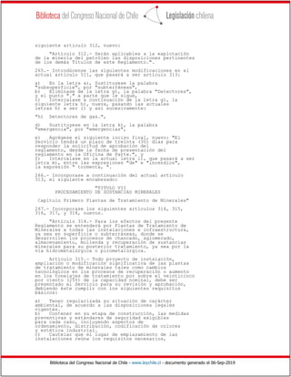 Biblioteca del Congreso Nacional de Chile - www.leychile.cl - documento generado el 06-Sep-2019
siguiente artículo 312, nuevo:
"Artículo 312.- Serán aplicables a la explotación
de la minería del petróleo las disposiciones pertinentes
de los demás Títulos de este Reglamento.".
265.- Introdúcense las siguientes modificaciones en el
actual artículo 511, que pasará a ser artículo 313:
a) En la letra a), Sustituyese la palabra
"subsuperficie", por "subterráneas",
b) Eliminase de la letra g), la palabra "Detectores",
y el punto "." a parte que le sigue,
c) Intercalase a continuación de la letra g), la
siguiente letra h), nueva, pasando las actuales
letras h) a ser i) y así sucesivamente:
"h) Detectores de gas.",
d) Sustituyese en la letra k), la palabra
"emergencia", por "emergencias",
e) Agrégese el siguiente inciso final, nuevo: "El
Servicio tendrá un plazo de treinta (30) días para
responder la solicitud de aprobación del
reglamento, desde la fecha de presentación del
reglamento en la Oficina de Parte.", y
f) Intercalase en la actual letra l), que pasará a ser
letra m), entre las expresiones "de" e "incendios",
la expresión " tormenta, ".
266.- Incorporase a continuación del actual artículo
313, el siguiente encabezado:
"TITULO VII
PROCESAMIENTO DE SUSTANCIAS MINERALES
Capítulo Primero Plantas de Tratamiento de Minerales"
267.- Incorporase los siguientes artículos 314, 315,
316, 317, y 318, nuevos.
"Artículo 314.- Para los efectos del presente
Reglamento se entenderá por Plantas de Tratamiento de
Minerales a todas las instalaciones e infraestructura,
ya sea en superficie o subterráneas, donde se
desarrollen los procesos de chancado, aglomerado,
almacenamiento, molienda y recuperación de sustancias
minerales para su posterior tratamiento, ya sea por la
vía hidrometalúrgica o pirometalúrgica.
Artículo 315.- Todo proyecto de instalación,
ampliación o modificación significativa de las plantas
de tratamiento de minerales tales como cambios
tecnológicos en los procesos de recuperación o aumento
en los tonelajes de tratamiento por sobre el veinticinco
por ciento (25%) de la capacidad nominal, debe ser
presentado al Servicio para su revisión y aprobación,
debiendo éste cumplir con los siguientes requisitos
básicos:
a) Tener regularizada su situación de carácter
ambiental, de acuerdo a las disposiciones legales
vigentes.
b) Contener en su etapa de construcción, las medidas
preventivas y estándares de seguridad exigibles
para cada caso, incluyendo aspectos de
ordenamiento, distribución, codificación de colores
y estética industrial.
c) Cautelar que el lugar de emplazamiento de las
instalaciones reúna los requisitos necesarios,
 