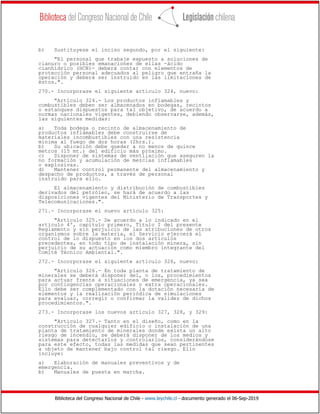 Biblioteca del Congreso Nacional de Chile - www.leychile.cl - documento generado el 06-Sep-2019
b) Sustituyese el inciso segundo, por el siguiente:
"El personal que trabaje expuesto a soluciones de
cianuro o posibles emanaciones de ellas -ácido
cianhídrico (HCN)- deberá contar con elementos de
protección personal adecuados al peligro que entraña la
operación y deberá ser instruido en las limitaciones de
éstos.".
270.- Incorporase el siguiente artículo 324, nuevo:
"Artículo 324.- Los productos inflamables y
combustibles deben ser almacenados en bodegas, recintos
o estanques dispuestos para tal objetivo, de acuerdo a
normas nacionales vigentes, debiendo observarse, además,
las siguientes medidas:
a) Toda bodega o recinto de almacenamiento de
productos inflamables debe construirse de
materiales incombustibles con una resistencia
mínima al fuego de dos horas (2hrs.).
b) Su ubicación debe quedar a no menos de quince
metros (15 mt.) del edificio más próximo.
c) Disponer de sistemas de ventilación que aseguren la
no formación y acumulación de mezclas inflamables
o explosivas.
d) Mantener control permanente del almacenamiento y
despacho de productos, a través de personal
instruido para ello.
El almacenamiento y distribución de combustibles
derivados del petróleo, se hará de acuerdo a las
disposiciones vigentes del Ministerio de Transportes y
Telecomunicaciones.".
271.- Incorporase el nuevo artículo 325:
"Artículo 325.- De acuerdo a lo indicado en el
artículo 4º, capítulo primero, Título I del presente
Reglamento y sin perjuicio de las atribuciones de otros
organismos sobre la materia, el Servicio ejercerá el
control de lo dispuesto en los dos artículos
precedentes, en todo tipo de instalación minera, sin
perjuicio de su actuación como miembro integrante del
Comité Técnico Ambiental.".
272.- Incorporase el siguiente artículo 326, nuevo:
"Artículo 326.- En toda planta de tratamiento de
minerales se deberá disponer del, o los, procedimientos
para actuar frente a situaciones de emergencia, ya sea
por contingencias operacionales o extra operacionales.
Ello debe ser complementado con la dotación necesaria de
elementos y la realización periódica de simulaciones
para evaluar, corregir o confirmar la validez de dichos
procedimientos.".
273.- Incorporase los nuevos artículo 327, 328, y 329:
"Artículo 327.- Tanto en el diseño, como en la
construcción de cualquier edificio o instalación de una
planta de tratamiento de minerales donde exista un alto
riesgo de incendio, se deberá disponer de los medios y
sistemas para detectarlos y controlarlos, considerándose
para este efecto, todas las medidas que sean pertinentes
a objeto de mantener bajo control tal riesgo. Ello
incluye:
a) Elaboración de manuales preventivos y de
emergencia.
b) Manuales de puesta en marcha.
 