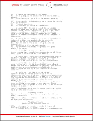 Biblioteca del Congreso Nacional de Chile - www.leychile.cl - documento generado el 06-Sep-2019
a) Sistemas de comunicación y alarmas.
b) Areas y lugares de evacuación o refugios para el
personal.
c) Organización de los niveles de mando frente al
evento.
d) Organización y entrenamiento de brigadas de rescate
y su equipamiento.
e) Primeros auxilios.
f) Realización periódica de simulacros.
Artículo 333.- El uso eventual de sustancias
explosivas para demoler acreciones u obstrucciones en
convertidores, hornos, reverberos, y similares, deberá
estar rigurosamente regulado por un procedimiento
interno que la Administración deberá aprobar para tal
efecto. Se deberán considerar entre otros factores los
siguientes:
a) Sistemas de enfriamientos para las perforaciones a
objeto de evitar toda posibilidad de explosión
prematura en la manipulación del explosivo.
b) Tipo de explosivos a utilizar y sistema de
iniciación.
c) Resguardo y aviso de advertencia.
e) Supervisión permanente y especializada para
ejecutar la tarea.
Artículo 334.- Serán aplicables, en lo
concerniente, las disposiciones contenidas en el Título
VII, Capítulo Primero de este Reglamento.
Artículo 335.- Tanto en el almacenamiento, como en
el manejo de sustancias reactivas y de soluciones del
proceso, deberán adoptarse efectivas medidas de
protección a la salud e integridad de las personas.
Artículo 336.- En el diseño, disposición y
construcción de sitios de almacenamientos se deberá
establecer que estos permanecerán cercados, con accesos
restringidos y convenientemente señalizados e
identificados de acuerdo a codificación de colores
aceptado.
Artículo 337.- En las naves de celdas
electrolíticas se deberá asegurar un nivel de
iluminación que permita el libre tránsito de personas en
su interior y una ventilación, ya sea natural o forzada,
que no permita concentraciones de acidez en la zona de
tránsito y de operaciones, por sobre la norma
establecida.
Todos aquellos elementos estructurales y de apoyo
como pasillos, estructuras, grúas, cables y otros
componentes, deberán estar sujetos a estrictas normas de
mantención y control.".
277.- Intercalase entre los artículos 333 y 334, nuevos,
el siguiente encabezado:
"Capítulo Tercero
Plantas de Extracción por Solventes y Refinación por
Electro-Obtención"
278.- Intercalase a continuación del nuevo artículo 337,
el siguiente encabezado:
"Capítulo Cuarto
Depósitos de Residuos Mineros"
279.- Sustituyese el actual artículo 233, por el
siguiente artículo 338, nuevo:
"Artículo 338.- Lo concerniente a almacenamiento de
 