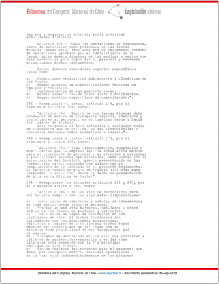 Biblioteca del Congreso Nacional de Chile - www.leychile.cl - documento generado el 06-Sep-2019
equipos y maquinarias mineras, podrá autorizar
modalidades distintas.
Artículo 358.- Todas las operaciones de transporte,
tanto de materiales como personas, en las faenas
mineras, deben estar regulados por un reglamento interno
de operaciones aprobado por el administrador de la
faena, quien deberá disponer de las medidas y medios que
sean necesarios para capacitar al personal y mantener
actualizados dichos reglamentos.
Estos, deberán considerar aspectos específicos
tales como:
a) Condiciones geográficas ambientales y climáticas de
las faenas.
b) Requerimientos de especificaciones técnicas de
equipos y vehículos.
c) Implementación de equipamiento anexo.
d) Normas específicas de circulación o movimientos.
e) Requerimientos específicos de capacitación.".
292.- Reemplazase el actual artículo 248, por el
siguiente artículo 364, nuevo:
"Artículo 364.- Dentro de las faenas mineras debe
proveerse de medios de transporte seguros, adecuados y
confortables al personal, en su traslado desde y hacia
sus lugares de trabajo.
Esta exigencia se hará extensiva a cualquier medio
de transporte que se utilice, ya sea ferrocarriles o
vehículos montados sobre neumáticos u orugas.".
293.- Reemplazase el actual artículo 271, por el
siguiente artículo 365, nuevo:
"Artículo 365.- Toda transformación, adaptación o
modificación que la empresa realice sobre estos medios
para el transporte de personal y en atención a estrictas
y justificadas razones operacionales, debe contar con la
autorización del Servicio, previa presentación de las
respectivas certificaciones que garanticen el
cumplimiento de lo indicado en el presente Reglamento.
El Servicio tendrá un plazo de treinta (30) días para
responder la solicitud, desde la fecha de presentación
de ella en la Oficina de Parte.".
294.- Reemplazase los actuales artículos 238 y 245, por
el siguiente artículo 366, nuevo:
"Artículo 366.- En las vías de ferrocarril será
obligatorio cumplir con las siguientes disposiciones:
a) Instalación de semáforos y señales de advertencia
en todo sector donde transite personal.
b) Protección mediante barreras, señaleros u otros
medios en los cruces de peatones y vehículos.
c) Instalación de topes de contención en los
terminales de vías. Si dichos terminales son
colindantes con instalaciones, estructuras,
edificios o lugares de alto riesgo; dichos topes
deberán ser construidos de tal forma que se
minimice toda posibilidad de ser traspasados por
el equipo.
d) Sistemas de desrielado en las vías que conduzcan a
talleres de mantención/reparación y en las vías
laterales cuya conexión con la vía principal
implique un alto riesgo.
e) Uso de chalecos reflectantes para el personal que
deba, por cualquier motivo, realizar operaciones
en la vía; ello independientemente de los bloqueos
 