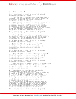 Biblioteca del Congreso Nacional de Chile - www.leychile.cl - documento generado el 06-Sep-2019
h) Vías de acceso.".
325.- Reemplazase el actual artículo 139, por el
siguiente artículo 411, nuevo:
"Artículo 411.- Todo recinto o lugar destinado a
contener instalaciones eléctricas, como asimismo las
estructuras de transmisión deben proyectarse y
construirse de manera tal que:
a) Estén protegidas contra los riesgos propios de las
operaciones mineras, como proyecciones de rocas,
tronaduras, impactos, aguas ácidas, polvo, humedad
u otro tipo de agentes con potencial de deterioro.
b) Estén protegidos razonablemente contra los riesgos
extra operacionales como, aludes, aluviones,
movimientos de terreno, subsidencia u otros.".
326.- Reemplazase el actual artículo 142, por el
siguiente artículo 422, nuevo:
"Artículo 422.- Los materiales y equipamientos
destinados a utilizarse en el interior de la mina o en
cualquier lugar de las faenas debe ser de calidad
certificada por algún organismo autorizado.".
327.- Reemplazase el actual artículo 157, por el
siguiente artículo 423, nuevo:
"Artículo 423.- Toda reparación, de cables
eléctricos debe hacerse de tal forma que se
reconstituyan fielmente sus características de
conductividad, sus aislaciones y cubiertas
protectoras.".
328.- Reemplazase el actual artículo 159, por el
siguiente artículo 424, nuevo:
"Artículo 424.- Las líneas y "mallas de tierra"
deberán inspeccionarse a lo menos una (1) vez al año,
revisando conductores, conexiones y efectuando las
mediciones eléctricas correspondientes de cuyos
resultados se deberá llevar un registro.".
329.- Reemplazase el actual artículo 163, por el
siguiente artículo 428, nuevo:
"Artículo 428.- Se deberán adoptar las medidas para
evitar todo contacto accidental de personas con
elementos energizados de una instalación o equipo cuya
tensión sea superior a cincuenta (50) volts. Se deben
aplicar medidas tales como:
a) Disponer en las instalaciones de espacios
necesarios para ejecutar las tareas.
b) Los terminales de conductores, deberán poseer sus
sistemas de aislación y protección aprobados.
c) En las instalaciones de toda faena minera, los
sistemas eléctricos, deberán diseñarse e instalarse
de tal forma de evitar todo contacto de cables
energizados con tendidos de cañerías, rieles u
otros elementos metálicos, como asimismo con
eventuales focos de agua.
d) La instalación de cables para los sistemas de
comunicación o tendidos de otra naturaleza, deberán
diseñarse e instalarse de tal forma que no exista
posibilidad alguna de que estos entren en contacto
con cables eléctricos energizados o que puedan
recibir algún tipo de inducción de corriente.".
330.- Reemplazase el actual artículo 160, por el
 