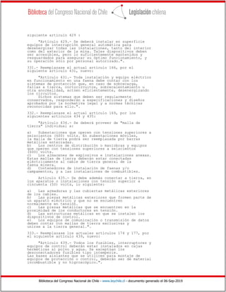 Biblioteca del Congreso Nacional de Chile - www.leychile.cl - documento generado el 06-Sep-2019
siguiente artículo 429 :
"Artículo 429.- Se deberá instalar en superficie
equipos de interrupción general automática para
desenergizar todas las instalaciones, tanto del interior
como del exterior de la mina. Tales dispositivos deben
ser accesibles, pero lo suficientemente mantenidos y
resguardados para asegurar su óptimo funcionamiento, y
su operación sólo por personal autorizado.".
331.- Reemplazase el actual artículo 166, por el
siguiente artículo 431, nuevo:
"Artículo 431.- Toda instalación y equipo eléctrico
en funcionamiento en una faena debe contar con los
sistemas de protección que, en caso de sobrecarga,
fallas a tierra, cortocircuitos, sobrecalentamiento u
otra anormalidad, actúen eficientemente, desenergizando
los circuitos.
Dichos sistemas que deben ser regularmente
conservados, responderán a especificaciones y diseños
aprobados por la normativa legal y a normas técnicas
reconocidas para ello.".
332.- Reemplazase el actual artículo 169, por los
siguientes artículos 434 y 435:
"Artículo 434.- Se deberá proveer de "malla de
tierra" individual a:
a) Subestaciones que operen con tensiones superiores a
seiscientos (600) volts. En subestaciones móviles,
la malla de tierra podrá ser reemplazada por barras
metálicas enterradas.
b) Los centros de distribución o maniobras y equipos
que operen con tensiones superiores a seiscientos
(600) volts.
c) Los almacenes de explosivos e instalaciones anexas.
Estas mallas de tierra deberán estar conectadas
eléctricamente al cable de tierra general de la
faena minera.
d) Contenedores de instalación de faenas y/o
campamentos, y a las instalaciones de combustibles.
Artículo 435.- Se debe además conectar a tierra, en
los aparatos o instalaciones con tensión superior a
cincuenta (50) volts, lo siguiente:
a) Las armaduras y las cubiertas metálicas exteriores
de los cables.
b) Las piezas metálicas exteriores que formen parte de
un aparato eléctrico y que no se encuentren
normalmente en tensión.
c) Las piezas metálicas que se encuentren en la
proximidad de los conductores en tensión.
d) Las estructuras metálicas en que se instalen los
dispositivos de control.
e) Los equipos de comunicación o transmisión de datos
deben contar con mallas de tierra exclusivas y
unirse a la tierra general.".
333.- Reemplazase los actuales artículos 174 y 177, por
el siguiente artículo 439, nuevo:
"Artículo 439.- Todos los fusibles, interruptores y
equipos de control deberán estar instalados en cajas
herméticas al polvo y agua. Se exceptúan los
desconectadores fusibles tipo intemperie.
Las bases aislantes que se utilicen para montaje de
equipos de protección o control, deberán ser de material
incombustible y no higroscópico.".
 