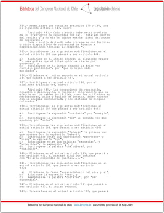 Biblioteca del Congreso Nacional de Chile - www.leychile.cl - documento generado el 06-Sep-2019
334.- Reemplazase los actuales artículos 179 y 180, por
el siguiente artículo 443, nuevo:
"Artículo 443.- Cada circuito debe estar provisto
de un interruptor de capacidad nominal, instalado dentro
del recinto y a no más de quince metros (15mt) del punto
de derivación.
Cada circuito derivado debe protegerse con fusibles
u otros dispositivos de sobrecarga de acuerdo a
especificaciones técnicas al respecto.".
335.- Introdúcense las siguientes modificaciones en el
actual artículo 181 que pasará a ser artículo 444:
a) Eliminase en el inciso primero la siguiente frase:
", para evitar que el interruptor se cierre por
gravedad", y
b) Sustituyese en el inciso segundo la frase "de
cuchillo prohibidos", por "que no hayan sido
aprobados".
336.- Eliminase el inciso segundo en el actual artículo
184 que pasará a ser artículo 447.
337.- Sustitúyase el actual artículo 185, por el
siguiente artículo 448, nuevo:
"Artículo 448.- Las operaciones de reparación,
conexión o desconexión, o cualquier intervención que se
efectúe en los cables portátiles, como los utilizados en
perforadoras, palas y equipos de levante, deben hacerse
con la energía desconectada y los sistemas de bloqueo
colocados.".
338.- Introdúcense las siguientes modificaciones al
actual artículo 187 que pasará a ser artículo 449:
a) Sustituyese la expresión "corriente" por "energía",
y
b) Sustituyese la expresión "ser" la segunda vez que
aparece, por "estar".
339.- Introdúcense las siguientes modificaciones en el
actual artículo 188, que pasará a ser artículo 450:
a) Sustituyese la expresión "Deberán" la primera vez
que aparece por la expresión "Deberá",
b) Intercalase entre las expresiones "proveerse" y
"pisos" la expresión "con",
c) Intercalase entre las palabras "expuestas", y
"accesibles", la expresión "y", y
d) Sustituyese la palabra "cualquiera", por
"cualquier".
340.- Eliminase en el actual artículo 189, que pasará a
ser artículo 451, el párrafo final que comienza
con "El área dispondrá de puertas.....".
341.- Introdúcense las siguientes modificaciones en el
actual artículo 190, que pasará a ser artículo
452:
a) Eliminase la frase "enrarecimiento del aire y el",
b) Eliminase la expresión "ser", y
c) Reemplazase la palabra "cortarse", por "ser
suspendida".
342.- Eliminase en el actual artículo 191 que pasará a
ser artículo 453, el inciso segundo.
343.- Intercalase en el actual artículo 192, que pasará
 