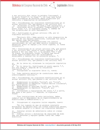 Biblioteca del Congreso Nacional de Chile - www.leychile.cl - documento generado el 06-Sep-2019
a ser artículo 454, entre la palabra "cerradas", y
el punto final".", la frase " , en todo caso éstas
deben protegerse de posibles daños producidos por
vehículos o maquinarias en movimiento".
344.- Introdúcense las siguientes modificaciones en el
actual artículo 196, que pasará a ser artículo 457:
a) Eliminase la frase "en base a PCB (ascareles), y
b) Intercalar entre la palabra "Combustibles", y el
punto final ".", la siguiente frase: ", además de
las establecidas en este Reglamento".
345.- Sustituyese el actual artículo 198, por el
siguiente artículo 459:
"Artículo 459.- Debe existir un sólo dispositivo de
partida de los equipos eléctricos, instalado tan cerca
del equipo como sea posible.
Se exceptúan las instalaciones con control
centralizado, en las que debe existir elementos de
detención junto al equipo y en otros lugares, si fuese
necesario.".
346.- Intercalase en el actual artículo 199, que pasará
a ser artículo 460, entre el punto seguido ".", que
pasará a ser una coma ",", y la palabra "Tal " que
le sigue, la siguiente frase: "a menos que estos
estén especificados para ser directamente
enterrados y cuenten con la aislación propia. ".
347.- Introdúcense las siguientes modificaciones en el
actual artículo 202, que pasará a ser artículo 463:
a) En la letra a), eliminase la conjunción copulativa
"y" ,
b) En la letra b), Sustituyese el punto aparte ".",
por una coma",", seguida de la conjunción
copulativa "y", y
c) Incorporase la siguiente letra c), nueva:
"c) Toda cubierta metálica de conductores debe ser
eléctricamente continua.".
348.- Introdúcense las siguientes modificaciones en el
actual artículo 204, que pasará a ser artículo 465:
a) Reemplazase la palabra "troley", por "trole",
b) Reemplazase la expresión "cuatro metros cincuenta",
por "seis metros veinte",
c) Reemplazase el guarismo "4,50", por "6,20",
d) Reemplazase la expresión "tierra", por
"superficie",
e) Incorporase a continuación del punto "." a parte,
que pasa a ser punto "." seguido, la siguiente
frase:
"Las instalaciones de esta naturaleza, deben
cumplir con el Reglamento de la Superintendencia de
Electricidad y Combustibles.", y
f) Incorporase el siguiente inciso segundo, nuevo:
"En los lugares en que se produce constante
movimiento de equipos bajo las líneas eléctricas aéreas,
se deberán adoptar a lo menos las siguientes medidas:
a) Instalar avisos de advertencia sobre el riesgo
eléctrico.
b) Indicar altura o distancias de seguridad de modo
que las personas y equipos queden fuera del campo
eléctrico.
 