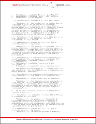 Biblioteca del Congreso Nacional de Chile - www.leychile.cl - documento generado el 06-Sep-2019
a) Reemplazase la palabra "troley", por "trole",
b) Reemplazase la palabra "menor", por "inferior", y
c) Eliminase el inciso segundo.
359.- Incorporase el siguiente artículo 480, nuevo:
"Artículo 480.- Los conductores de trole, deberán
instalarse a un mínimo de dos metros cuarenta
centímetros (2,40 m.) desde la superficie. Alturas
menores serán autorizadas sólo por el Servicio, siempre
que el trole se proteja con defensas aisladas del
contacto accidental con personas, sus herramientas o
equipos. El Servicio tendrá un plazo de treinta (30)
días para responder la solicitud desde la fecha de
presentación de ella en la oficina de parte.".
360.- Reemplazase en el actual artículo 223, que pasará
a ser artículo 481, las palabras "Los toma
corrientes", por "Los trole".
361.- Reemplazase el actual artículo 224, por el
siguiente artículo 482, nuevo:
"Artículo 482.- Los locales, estructuras, salas y
bodegas destinadas a contener instalaciones, equipos o
material eléctrico deben ser construidos con materiales
incombustibles, a prueba de fuego. Deberán disponer de
sistemas y procedimientos de rigor para la prevención y
control de incendios y toda emergencia que pudiera
producirse.".
362.- Introdúcense las siguientes modificaciones en el
actual artículo 225, que pasará a ser artículo 483:
a) Reemplazase la palabra "inmediata", por
"inmediatamente",
b) Reemplazase la palabra "cualquiera", por
"cualquier", y
c) Introducese el siguiente inciso segundo, nuevo.
"La franja de servidumbre de las líneas eléctricas
debe mantenerse libre de edificaciones y vegetación que
puedan provocar incendios.".
363.- Introdúcense las siguientes modificaciones en el
actual artículo 226, que pasará a ser artículo 484:
a) Reemplazase el inciso primero por el siguiente:
"Artículo 484.- Los transformadores sumergidos en
algún tipo de líquido, instalados dentro de alguna
construcción en superficie, deben estar protegidos con
materiales a prueba de fuego que impidan que éste se
extienda si el aceite o líquido contenido llegara a
inflamarse.", y
b) En el inciso segundo, eliminase la frase "en su
interior y dentro o".
364.- Reemplazase los actuales artículos 227 y 228, por
el siguiente artículo 485:
"Artículo 485.- Se prohíbe la utilización de
extintores, espumantes o soluciones acuosas en el
combate de incendios en instalaciones, equipos y
dispositivos eléctricos energizados, solo está permitido
el uso de agua cuando ésta es atomizada mediante equipos
especiales aprobados por el Servicio.".
365.- Reemplazase el actual artículo 230, por el
siguiente artículo 486, nuevo:
"Artículo 486.- Se prohíbe mantener y almacenar
 