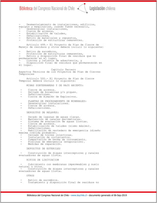 Biblioteca del Congreso Nacional de Chile - www.leychile.cl - documento generado el 06-Sep-2019
- Desmantelamiento de instalaciones, edificios,
equipos y maquinarias, cuando fuese necesario,
- Desenergizar instalaciones,
- Cierre de accesos,
- Estabilización de taludes,
- Señalizaciones,
- Retiro de materiales y repuestos,
- Protección de estructuras remanentes.
Artículo 499.- El Proyecto de Plan de Cierre de
Manejo de residuos y otros deberá incluir lo siguiente:
- Retiro de escombros,
- Protección de estructuras remanentes,
- Retiro y disposición final de residuos que no
permanecerán en el lugar,
- Cierres y letreros de advertencia, y
- Disposición final de residuos que permanecerán en
el lugar.
Capitulo Tercero
Aspectos Técnicos de los Proyectos de Plan de Cierres
Temporales
Artículo 500.- El Proyecto de Plan de Cierre
Temporal deberá incluir lo siguiente:
MINAS SUBTERRANEAS Y DE RAJO ABIERTO:
- Cierre de accesos.
- Sellado de bocaminas y/o piques.
- Señalizaciones.
- Cierre de Almacén de Explosivos.
PLANTAS DE PROCESAMIENTO DE MINERALES:
- Desenergizar instalaciones.
- Cierre de accesos.
- Señalizaciones.
DEPOSITOS DE RELAVES:
- Secado de lagunas de aguas claras.
- Mantención de canales perimetrales.
- Sistema de evacuación de aguas lluvias.
- Cierre de accesos.
- Estabilización de taludes (sismo máximo).
- Señalizaciones.
- Habilitación de vertedero de emergencia (diseño
máxima crecida probable).
- Cercado de torres colectoras.
- Instalación de cortavientos.
- Compactación de berma de coronamiento.
- Piscinas de emergencia (evaporación).
- Medidas de reparación.
DEPOSITOS DE ESTERILES
- Construcción de diques interceptores y canales
evacuadores de aguas lluvia.
RIPIOS DE LIXIVIACION
- Cubrimiento con membranas impermeables y suelo
natural u otros.
- Construcción de diques interceptores y canales
evacuadores de aguas lluvia.
OTROS
- Retiro de escombros.
- Tratamiento y disposición final de residuos no
 