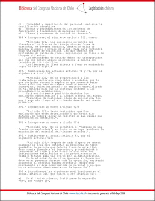 Biblioteca del Congreso Nacional de Chile - www.leychile.cl - documento generado el 06-Sep-2019
c) Idoneidad y capacitación del personal, mediante la
certificación respectiva.
d) Normas y procedimientos en los procesos de
fabricación y tratamiento de materias primas.
e) Planes y programas de control de riesgos.".
388.- Incorporase, el siguiente artículo 521, nuevo:
"Artículo 521.- Los explosivos no podrán ser
llevados a los frentes de trabajo sino en forma de
cartuchos, en envases cerrados, dentro de cajas de
madera, aluminio o envase original. Cada caja contendrá
sólo una clase de explosivos, las que deberán ser
protegidas de caídas de rocas, explosiones de tiros o de
choques violentos.
Los detonadores de retardo deben ser transportados
sin que por motivo alguno se produzca la mezcla con
retardos de distinto tipo.
Las lámparas de llama abierta a fuego se mantendrán
lejos de estas cajas.".
389.- Reemplazase los actuales artículo 71 y 72, por el
siguiente artículo 522:
"Artículo 522.- No se proporcionará a los
trabajadores explosivos congelados o exudados, por lo
que cualquier sustancia explosiva que presente estas
características será entregada inmediatamente al
Supervisor, quien designará a un empleado especializado
en tal materia para que lo destruya conforme a los
procedimientos establecidos.
Está estrictamente prohibido deshelar los
explosivos exponiéndolos a la acción directa del fuego.
Tratándose de cualquiera clase de explosivos, los
que tienen más tiempo en el almacén deberán ser usados
primero.".
390.- Incorporase un nuevo artículo 523:
"Artículo 523.- Serán destruidos aquellos
explosivos que estén deteriorados o que hayan sido
dañados. Se deberá llevar un registro de las causas que
provocaron su deterioro.".
391.- Incorporase un nuevo artículo 525:
"Artículo 525.- No se permitirá el "carguío de una
frente con explosivos", en tanto no se haya terminado la
extracción del material del disparo anterior.".
392.- Sustituyese el actual artículo 68, por el
siguiente artículo 526:
"Artículo 526.- Después de cada disparo se deberá
examinar el área para detectar la presencia de tiros
quedados. La persona que detecte tiros de este tipo,
dará cuenta inmediata al Supervisor, procediéndose a
resguardar el lugar y a eliminarlos siguiendo las
instrucciones establecidas en los procedimientos de
trabajo fijados para tal efecto por la Administración.
En la eliminación de tiros quedados el Supervisor
debe estar presente durante toda la operación, empleando
solamente el personal mínimo necesario, despejando
previamente el área comprometida de personal y equipos
no relacionados directamente con la operación.".
393.- Introdúcense las siguientes modificaciones en el
actual artículo 329, que pasará a ser artículo 527:
a) En el inciso primero, Sustituyese la expresión
"en", por "sobre la",
 