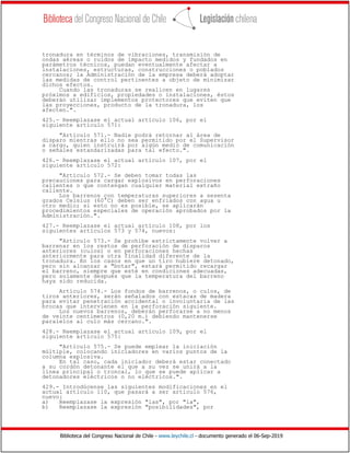 Biblioteca del Congreso Nacional de Chile - www.leychile.cl - documento generado el 06-Sep-2019
tronadura en términos de vibraciones, transmisión de
ondas aéreas o ruidos de impacto medidos y fundados en
parámetros técnicos, puedan eventualmente afectar a
instalaciones, estructuras, construcciones o poblados
cercanos; la Administración de la empresa deberá adoptar
las medidas de control pertinentes a objeto de minimizar
dichos efectos.
Cuando las tronaduras se realicen en lugares
próximos a edificios, propiedades o instalaciones, éstos
deberán utilizar implementos protectores que eviten que
las proyecciones, producto de la tronadura, los
afecten.".
425.- Reemplazase el actual artículo 106, por el
siguiente artículo 571:
"Artículo 571.- Nadie podrá retornar al área de
disparo mientras ello no sea permitido por el Supervisor
a cargo, quien instruirá por algún medio de comunicación
o señales estandarizadas para tal efecto.".
426.- Reemplazase el actual artículo 107, por el
siguiente artículo 572:
"Artículo 572.- Se deben tomar todas las
precauciones para cargar explosivos en perforaciones
calientes o que contengan cualquier material extraño
caliente.
Los barrenos con temperaturas superiores a sesenta
grados Celsius (60°C) deben ser enfriados con agua u
otro medio; si esto no es posible, se aplicarán
procedimientos especiales de operación aprobados por la
Administración.".
427.- Reemplazase el actual artículo 108, por los
siguientes artículos 573 y 574, nuevos:
"Artículo 573.- Se prohíbe estrictamente volver a
barrenar en los restos de perforación de disparos
anteriores (culos) o en perforaciones hechas
anteriormente para otra finalidad diferente de la
tronadura. En los casos en que un tiro hubiere detonado,
pero sin alcanzar a "botar", estará permitido recargar
el barreno, siempre que esté en condiciones adecuadas,
pero solamente después que la temperatura del barreno
haya sido reducida.
Artículo 574.- Los fondos de barrenos, o culos, de
tiros anteriores, serán señalados con estacas de madera
para evitar penetración accidental o involuntaria de las
brocas que intervienen en la perforación siguiente.
Los nuevos barrenos, deberán perforarse a no menos
de veinte centímetros (0,20 m.) debiendo mantenerse
paralelos al culo más cercano.".
428.- Reemplazase el actual artículo 109, por el
siguiente artículo 575:
"Artículo 575.- Se puede emplear la iniciación
múltiple, colocando iniciadores en varios puntos de la
columna explosiva.
En tal caso, cada iniciador deberá estar conectado
a su cordón detonante el que a su vez se unirá a la
línea principal o troncal, lo que se puede aplicar a
detonadores eléctricos o no eléctricos.".
429.- Introdúcense las siguientes modificaciones en el
actual artículo 110, que pasará a ser artículo 576,
nuevo:
a) Reemplazase la expresión "las", por "la",
b) Reemplazase la expresión "posibilidades", por
 