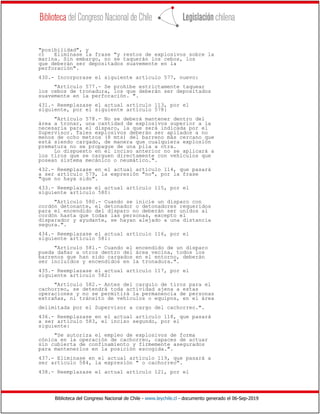 Biblioteca del Congreso Nacional de Chile - www.leychile.cl - documento generado el 06-Sep-2019
"posibilidad", y
c) Eliminase la frase "y restos de explosivos sobre la
marina. Sin embargo, no se taquerán los cebos, los
que deberán ser depositados suavemente en la
perforación".
430.- Incorporase el siguiente artículo 577, nuevo:
"Artículo 577.- Se prohíbe estrictamente taquear
los cebos de tronadura, los que deberán ser depositados
suavemente en la perforación. ".
431.- Reemplazase el actual artículo 113, por el
siguiente, por el siguiente artículo 578:
"Artículo 578.- No se deberá mantener dentro del
área a tronar, una cantidad de explosivos superior a la
necesaria para el disparo, la que será indicada por el
Supervisor. Tales explosivos deberán ser apilados a no
menos de ocho metros (8 mts) del barreno más cercano que
está siendo cargado, de manera que cualquiera explosión
prematura no se propague de una pila a otra.
Lo dispuesto en el inciso anterior no se aplicará a
los tiros que se carguen directamente con vehículos que
posean sistema mecánico o neumático.".
432.- Reemplazase en el actual artículo 114, que pasará
a ser artículo 579, la expresión "no", por la frase
"que no haya sido".
433.- Reemplazase el actual artículo 115, por el
siguiente artículo 580:
"Artículo 580.- Cuando se inicie un disparo con
cordón detonante, el detonador o detonadores requeridos
para el encendido del disparo no deberán ser unidos al
cordón hasta que todas las personas, excepto el
disparador y ayudante, se hayan alejado a una distancia
segura.".
434.- Reemplazase el actual artículo 116, por el
siguiente artículo 581:
"Artículo 581.- Cuando el encendido de un disparo
pueda dañar a otros dentro del área vecina, todos los
barrenos que han sido cargados en el entorno, deberán
ser incluidos y encendidos en la tronadura.".
435.- Reemplazase el actual artículo 117, por el
siguiente artículo 582:
"Artículo 582.- Antes del carguío de tiros para el
cachorreo, se detendrá toda actividad ajena a estas
operaciones y no se permitirá la permanencia de personas
extrañas, ni tránsito de vehículos o equipos, en el área
delimitada por el Supervisor a cargo del cachorreo.".
436.- Reemplazase en el actual artículo 118, que pasará
a ser artículo 583, el inciso segundo, por el
siguiente:
"Se autoriza el empleo de explosivos de forma
cónica en la operación de cachorreo, capaces de actuar
sin cubierta de confinamiento y firmemente asegurados
para mantenerlos en la posición escogida.".
437.- Eliminase en el actual artículo 119, que pasará a
ser artículo 584, la expresión " o cachorreo".
438.- Reemplazase el actual artículo 121, por el
 