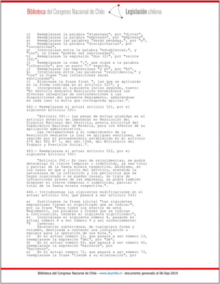 Biblioteca del Congreso Nacional de Chile - www.leychile.cl - documento generado el 06-Sep-2019
c) Reemplazase la palabra "dispongan", por "dicten",
d) Reemplazase la palabra "empresas", por "Empresas",
e) Reemplazase las palabras "serán penadas,", por "y",
f) Reemplazase la palabra "disciplinarias", por
"correctivas",
g) Intercalase entre la palabra "establezcan,", y
"con", la frase "podrán ser sancionadas",
h) Reemplazase la expresión "dos (2)", por "veinte
(20)",
i) Reemplazase la coma ",", que sigue a la palabra
"infracción", por un punto "." seguido,
j) Reemplazase las expresiones "y en", por "En",
k) Intercalase entre las palabras "reincidencia," y
"con" la frase "las infracciones serán
sancionadas",
l) Eliminase la frase final ", las que se aplicarán
en la forma indicada en el artículo 521", y
m) Incorporase el siguiente inciso segundo, nuevo:
"El Servicio mediante Resolución establecerá las
diversas categorías de contravenciones a las
disposiciones del presente Reglamento, señalándose
en cada caso la multa que corresponda aplicar.".
442.- Reemplazase el actual artículo 521, por el
siguiente artículo 591:
"Artículo 591.- Las penas de multas aludidas en el
artículo anterior se impondrán en Resolución del
Director Nacional del Servicio, previa solicitud del
Subdirector Nacional de Minería, para los efectos de su
aplicación administrativa.
Las reclamaciones y el cumplimiento de la
Resolución mediante la cual se apliquen sanciones, se
regirán por el procedimiento establecido en el artículo
474 del DFL Nº 1, del año 1994, del Ministerio del
Trabajo y Previsión Social.".
443.- Reemplazase el actual artículo 522, por el
siguiente artículo 592:
"Artículo 592.- En caso de reincidencias, se podrá
determinar el cierre temporal o indefinido, ya sea total
o parcial de la faena minera respectiva. Asimismo, en
los casos en que a juicio del Servicio, atendida la
naturaleza de la infracción y los perjuicios que se
hayan ocasionado o se puedan causar, se trate de
infracciones graves de las empresas, se podrá también
disponer el cierre temporal o indefinido, parcial o
total de la faena minera respectiva.".
444.- Introdúcense las siguientes modificaciones en el
actual artículo 524, que pasará a ser artículo 593:
a) Sustituyese la frase inicial "Las siguientes
expresiones tienen el significado que se indica:",
por la frase "Para todos los efectos de este
Reglamento, las palabras o frases que se indican
a continuación, tendrán el siguiente significado:",
b) Intercalase el siguiente número 8, pasando el
actual número 8 a ser número 9 y así sucesivamente:
"8 Caverna:
Excavación subterránea, de cualquiera forma y
volumen, destinada a contener una instalación o
equipos para la operación de una mina.",
c) En el actual número 12, que pasará a ser número 13,
reemplazase la expresión "del", por "de",
d) En el actual número 64, que pasará a ser número 65,
reemplazase la expresión "barreros", por
"barrenos",
e) En el actual número 72, que pasará a ser número 73,
reemplazase la frase "tiende a su eliminación", por
 