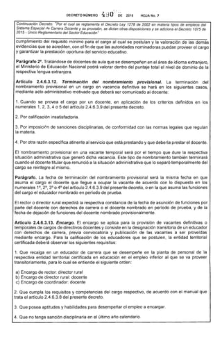 DECRETO NÚMERO· 4 2016 HOJA No. 7
Continuación Decreto: el se reglamenta el Decreto Ley 1278 de 2002 en materia tipos de empleos del
Sistema, (fe Carrera Docente y su provisión, se dictan otras disposiciones y se adiciona el Decreto 1075
2015 - Unico Reglamentaría del Sector Educación"
Parágrafo 2°. Tratándose de docentes aula que se desempeñen en el de idioma extranjero,
el Ministerio de Educación Nacional podrá valorar dentro del puntaje total el nivel dominio de la
respectiva lengua extranjera.
Artículo 2.4.6.3.12. Terminación del nombramiento provisional. La terminación del
nombramiento provisional en un cargo en vacancia definitiva se hará en los siguientes casos.
mediante acto administrativo motivado que deberá ser comunicado docente:
1. Cuando se provea el cargo por un docente, en aplicación de los criterios definidos en los
numerales 1, 3,4 o 5 del artículo 2.4.6.3.9 del decreto.
2. 	Por calificación insatisfactoria.
3. 	 imposici0n sanciones disciplinarias, de conformidad con las normas legales que regulan
materia.
4. otra razón específica atinente al servicio que prestando y que debería prestar docente,
El nombramiento provisional en una vacante temporal será por el tiempo que dure la respectiva
situación administrativa que generó dicha vacancia. tipo nombramiento también terminará
cuando el docente titular que renunció a la situación administrativa que lo separó temporalmente del
cargo se reintegre al mismo.
Parágrafo. La fecha de terminación del nombramiento provisional será la misma fecha en que
asuma el cargo el docente que llegue a ocupar la vacante acuerdo con lo dispuesto en los
numerales 1°, ,3° o 4° del articulo 2.4.6.3.9 del presente decreto, o en la que asuma las funciones
cargo el educador nombrado en período de prueba.
El o director rural expedirá la respectiva constancia la fecha de asunción de funciones por
parte del docente con derechos de carrera o el docente nombrado en período de prueba, y de la
fecha de dejación de funciones del docente nombrado provisionalmente.
Artículo 2.4.6.3.13. Encargo. El encargo se aplica para la provisión de vacantes definitivas o
temporales de cargos de directivos docentes y consiste en designación transitoria de un educador
con derechos de carrera, previa convocatoria y publicación de las vacantes a ser proveidas
mediante encargo. Para la calificación los educadores se postulen, la entidad territorial
certificada deberá observar siguientes requisitos:
1. Que recaiga en un educador de carrera que se desempeñe en la planta de personal la
respectiva entidad territorial certificada en educación en empleo inferior al que se va proveer
transitoriamente, para lo cual se entiende el siguiente orden:
Encargo rector: director rural 

b) Encargo de director rural: docente 

c) de coordinador: docente 

2. Que cumpla los requisitos y competencias cargo respectivo. de acuerdo con el manual que
trata el artículo 2.4.6.3.8 del presente decreto.
3. 	Que pm:;ea aptitudes y habilidades para desempeñar el empleo a encargar.
Que no tenga sanción disciplinaria en el último año calendario.
cargo
 