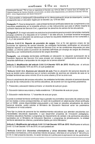 DEC:RE'ro NÚMERO 4 ODE 2016 HOJA No. 8
Continuaci6n Decreto: "Por el cual se reglamenta el Decreto 1278 de en materia tipos de empleos del
Sistema de Carrera Docente y su provisión, se dictan otras disposiciones y se adiciona el Decreto 1075 de
2015 - Único Reglamentario del Sector Educaci6n"
Que acredite un
el aspirante sea un educador regido por
Parágrafo 1°. Para designación, cada entidad territorial certificada deberá dar cumplimiento a los
requisitos establecidos en el presente artículo y a las instrucciones para el imparta
comisión Nacional del Servicio Civil, y garantizar los derechos carrera los educadores.
Parágrafo 2°. ningún educador se postula a la convocatoria para la provisión del empleo mediante
10
encargo conforme a lo dispuesto en el de artículo, la entidad territorial encargará
directamente a un educador de carrera que cumpla los requisitos establecidos en numerales
4 y 5 del presente artículo.
Artículo 2.4.6.3.14. Reporte de provisión de cargos. Con fin del ejercicio propio de las
funciones de vigilancia de carrera docente, las entidades territoriales certificadas en ucación
deberán reportar a Comisión Nacional del Servicio Civil, en las condiciones dispuestas por
entidad, un informe la provisión de vacantes definitivas por encargo de cargos de directivos
docentes y por nombramiento provisional de docentes.
Parágrafo. entidades territoriales certificadas en educación no requieren autorización de la
Comisión Nacional Servicio Civil para proveer por encargo o nombramiento provisional las
vacantes definitivas o temporales de los cargos la carrera docente".
Artículo 2. Modificación del artículo 2.4.6.1.2.4 Decreto 1075 de 2015. Modifíql~ese el artículo
2.4.6.1.2.4 del Decreto 1075 de 2015, el quedará
UArtículo 2.4.6.1.2.4. Alumnos por docente de aula. la ubicación del personal docente de
aula se tendrá como referencia número promedio alumnos por docente aula en la
entidad territorial sea como mínimo en la zona urbana y en la zona rural.
Para cumplimiento del proceso educativo, las entidades territoriales ubicarán personal docente
de aula las instituciones o centros educativos, acuerdo con los siguientes parámetros:
1. Preescolar y educación básica primaria: un docente de por grupo.
Educación secundaria y media académica: 1,36 docentes de aula por grupo.
3. Educación media técnica: 1 docentes aula por grupo.
Cuando la entidad territorial certificada haya superado los promedios nacionales de cobertura
en los niveles o ciclos correspondientes, en razón la población en edad oficial certificada
por DANE, disponibilidad presupuestal y con base en estudios actualizados planta
personal docente, podrá solicitar al Ministerio de Educación Nacional los parámetros
indicados en el anterior.
fijar la planta de personal de establecimientos educativos que atienden estudiantes con
necesidades ucativas especiales, o que desarrollen proyectos de innovación pedagógica,
modelos educativos flexibles o programas de mejoramiento de calidad o de pertinencia educativa
aprobados por el Ministerio Educación Nacional, o programas etnoeducación, la entidad
territorial atenderá los criterios y parámetros fijados por dicho Ministerio."
Artículo 3. Modificación del artículo 2.4.6.1.2.5 del Decreto 1075 de 2015. Modifiquese articulo
2.4.6.1.2.5 del 1075 2015, el cual quedará
"Artículo 2.4.6.1 Docentes orientadores y otros docentes líderes de apoyo.
docentes orientadores y otros líderes apoyo, referidos en el numeral del artículo
6.3.3 del presente decreto, no serán tenidos en cuenta para la aplicación de los parámetros
 