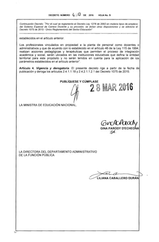 DEC~ETO. NÚMER'O 4J O DE 2016 HOJA No. 9
Continuación Decreto: "Por el cual se reglamenta el Decreto Ley 1278 de 2002 en materia tipos de empleos
del Sistema Especial de Carrera Docente y su provisión, se dictan otras disposiciones y se adiciona el
Decreto 1075 de 2015 - Único Reglamentario del Sector Educación"
establecidos en el artículo anterior.
Los profesionales vinculados en propiedad a la planta de personal como docentes o
administrativos y que de acuerdo con lo establecido en el artículo 46 de la Ley 115 de 1994,
realizan acciones pedagógicas y terapéuticas que permiten el proceso de integración
académica y social, serán ubicados en las instituciones educativas que defina la entidad
territorial para este propósito y no serán tenidos en cuenta para la aplicación de los
parámetros establecidos en el artículo anterior".
Artículo 4. Vigencia y derogatoria. El presente decreto rige a partir de la fecha de
publicación y deroga los artículos 2.4.1.1 .18 y 2.4.2.1.1.2.1 del Decreto 1075 de 2015.
PUBLíaUESE y CÚMPLASE
28MAR 2016
LA MINISTRA DE EDUCACiÓN NACIONAL,
LA DIRECTORA DEL DEPARTAMENTO ADMINISTRATIVO
DE LA FUNCiÓN PÚBLICA
'"""')
. -LlLlANA CABALLERO DURAN
 